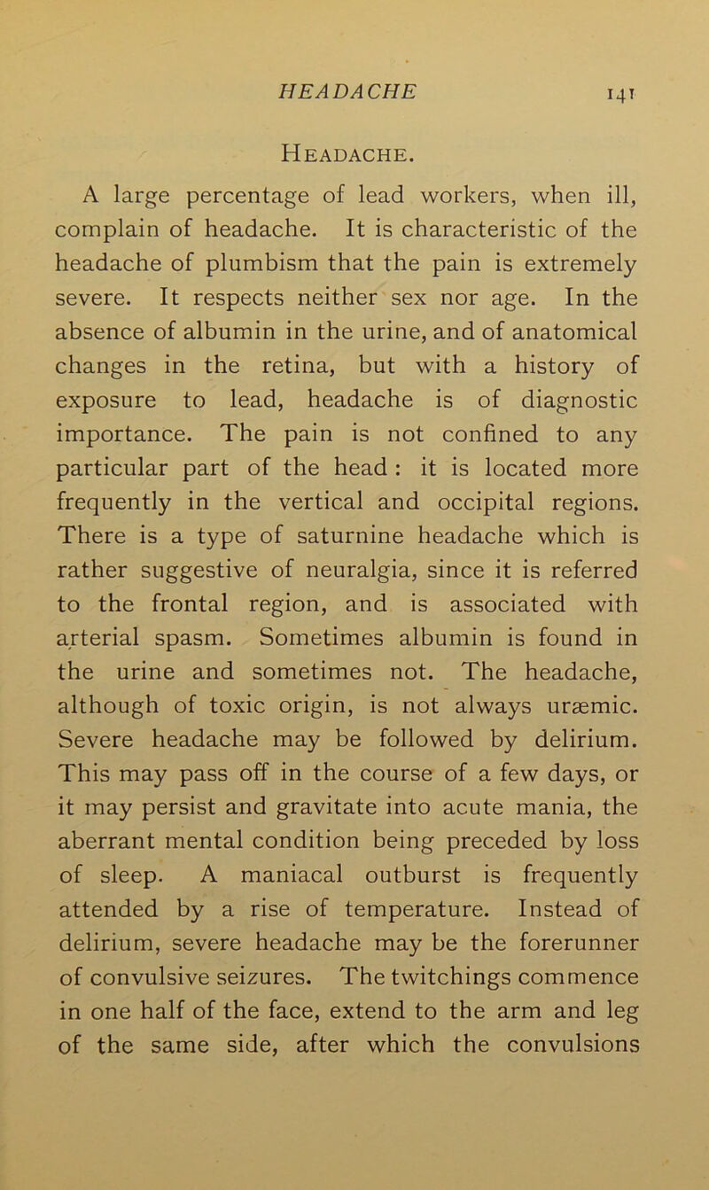 HEADACHE T4T Headache. A large percentage of lead workers, when ill, complain of headache. It is characteristic of the headache of plumbism that the pain is extremely severe. It respects neither sex nor age. In the absence of albumin in the urine, and of anatomical changes in the retina, but with a history of exposure to lead, headache is of diagnostic importance. The pain is not confined to any particular part of the head : it is located more frequently in the vertical and occipital regions. There is a type of saturnine headache which is rather suggestive of neuralgia, since it is referred to the frontal region, and is associated with arterial spasm. Sometimes albumin is found in the urine and sometimes not. The headache, although of toxic origin, is not always uraemic. Severe headache may be followed by delirium. This may pass off in the course of a few days, or it may persist and gravitate into acute mania, the aberrant mental condition being preceded by loss of sleep. A maniacal outburst is frequently attended by a rise of temperature. Instead of delirium, severe headache may be the forerunner of convulsive seizures. The twitchings commence in one half of the face, extend to the arm and leg of the same side, after which the convulsions