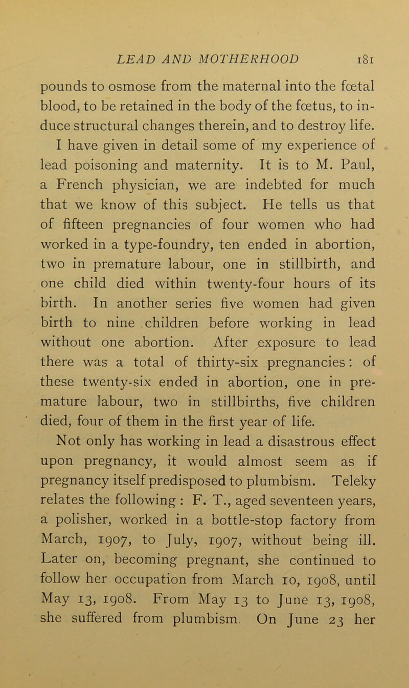 pounds to osmose from the maternal into the foetal blood, to be retained in the body of the foetus, to in- duce structural changes therein, and to destroy life. I have given in detail some of my experience of lead poisoning and maternity. It is to M. Paul, a French physician, we are indebted for much that we know of this subject. He tells us that of fifteen pregnancies of four women who had worked in a type-foundry, ten ended in abortion, two in premature labour, one in stillbirth, and one child died within twenty-four hours of its birth. In another series five women had given birth to nine children before working in lead without one abortion. After exposure to lead there was a total of thirty-six pregnancies: of these twenty-six ended in abortion, one in pre- mature labour, two in stillbirths, five children died, four of them in the first year of life. Not only has working in lead a disastrous effect upon pregnancy, it would almost seem as if pregnancy itself predisposed to plumbism. Teleky relates the following : F. T., aged seventeen years, a polisher, worked in a bottle-stop factory from March, 1907, to July, 1907, without being ill. Later on, becoming pregnant, she continued to follow her occupation from March 10, 1908, until May 13, 1908. From May 13 to June 13, 1908, she suffered from plumbism. On June 23 her