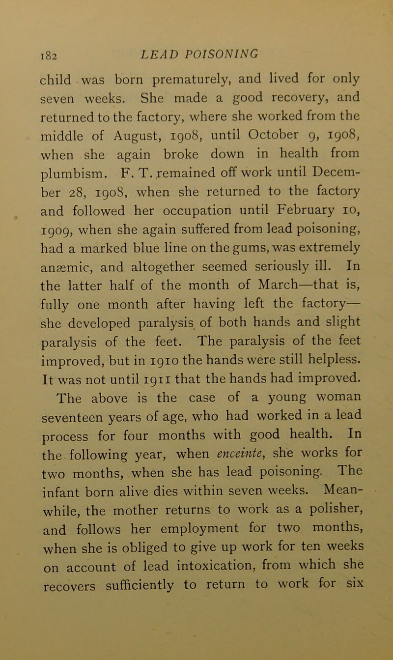 child was born prematurely, and lived for only seven weeks. She made a good recovery, and returned to the factory, where she worked from the middle of August, 1908, until October 9, 1908, when she again broke down in health from plumbism. F. T. remained off work until Decem- ber 28, 1908, when she returned to the factory and followed her occupation until February 10, 1909, when she again suffered from lead poisoning, had a marked blue line on the gums, was extremely anaemic, and altogether seemed seriously ill. In the latter half of the month of March—that is, fully one month after having left the factory— she developed paralysis of both hands and slight paralysis of the feet. The paralysis of the feet improved, but in 1910 the hands were still helpless. It was not until 1911 that the hands had improved. The above is the case of a young woman seventeen years of age, who had worked in a lead process for four months with good health. In the following year, when enceinte, she works for two months, when she has lead poisoning. The infant born alive dies within seven weeks. Mean- while, the mother returns to work as a polisher, and follows her employment for two months, when she is obliged to give up work for ten weeks on account of lead intoxication, from which she recovers sufficiently to return to work for six