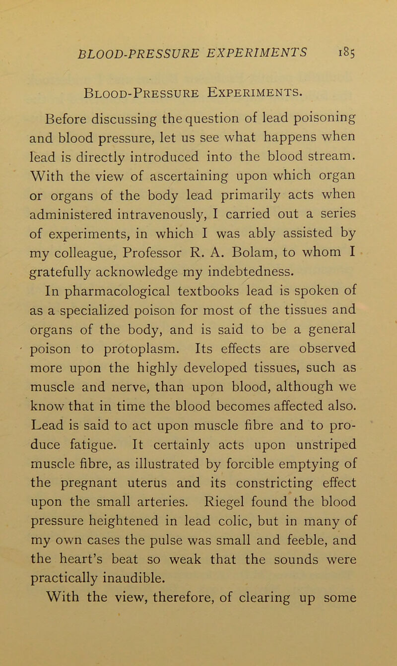 Blood-Pressure Experiments. Before discussing the question of lead poisoning and blood pressure, let us see what happens when lead is directly introduced into the blood stream. With the view of ascertaining upon which organ or organs of the body lead primarily acts when administered intravenousljq I carried out a series of experiments, in which I was ably assisted by my colleague, Professor R. A. Bolam, to whom I gratefully acknowledge my indebtedness. In pharmacological textbooks lead is spoken of as a specialized poison for most of the tissues and organs of the body, and is said to be a general poison to protoplasm. Its effects are observed more upon the highly developed tissues, such as muscle and nerve, than upon blood, although we know that in time the blood becomes affected also. Lead is said to act upon muscle fibre and to pro- duce fatigue. It certainly acts upon unstriped muscle fibre, as illustrated by forcible emptying of the pregnant uterus and its constricting effect upon the small arteries. Riegel found the blood pressure heightened in lead colic, but in many of my own cases the pulse was small and feeble, and the heart’s beat so weak that the sounds were practically inaudible. With the view, therefore, of clearing up some