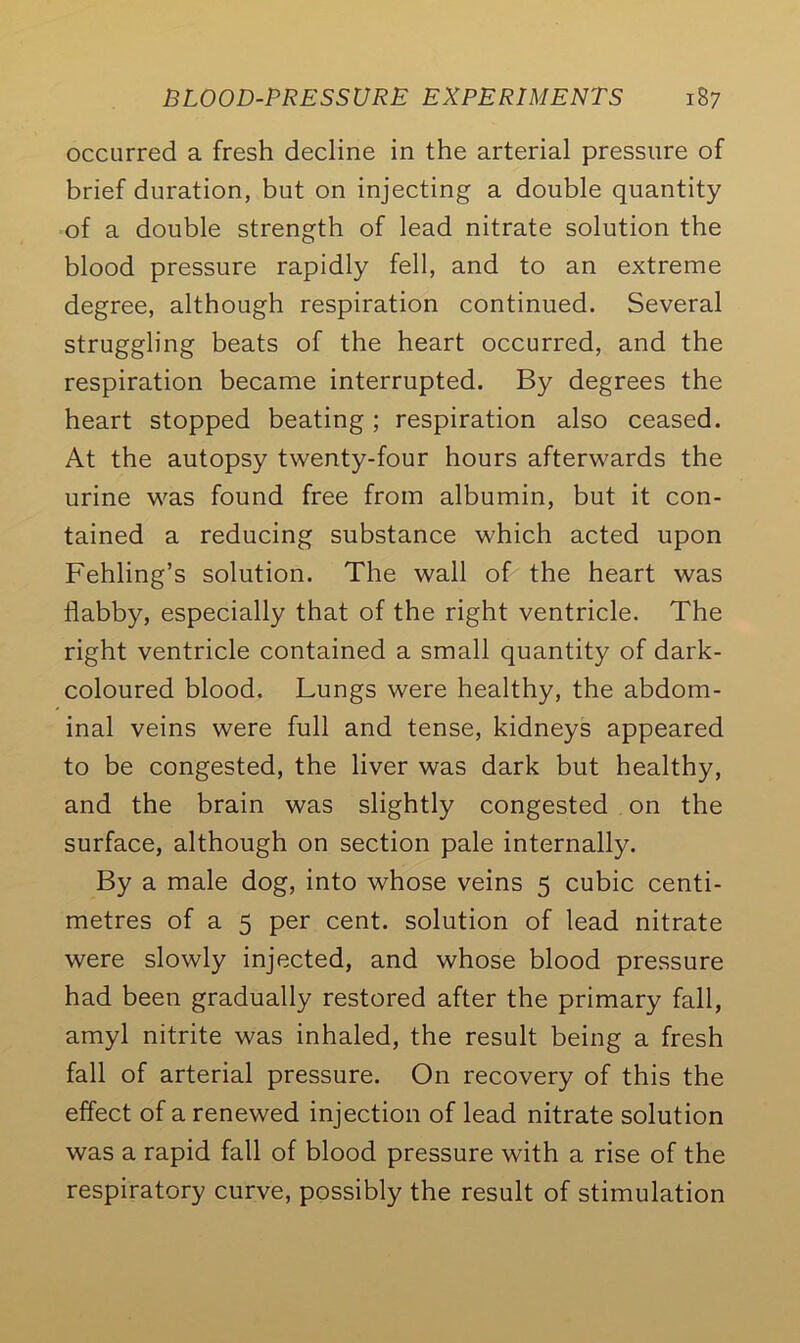 occurred a fresh decline in the arterial pressure of brief duration, but on injecting a double quantity of a double strength of lead nitrate solution the blood pressure rapidly fell, and to an extreme degree, although respiration continued. Several struggling beats of the heart occurred, and the respiration became interrupted. By degrees the heart stopped beating; respiration also ceased. At the autopsy twenty-four hours afterwards the urine was found free from albumin, but it con- tained a reducing substance which acted upon Fehling’s solution. The wall of the heart was flabby, especially that of the right ventricle. The right ventricle contained a small quantity of dark- coloured blood. Lungs were healthy, the abdom- inal veins were full and tense, kidneys appeared to be congested, the liver was dark but healthy, and the brain was slightly congested on the surface, although on section pale internally. By a male dog, into whose veins 5 cubic centi- metres of a 5 per cent, solution of lead nitrate were slowly injected, and whose blood pressure had been gradually restored after the primary fall, amyl nitrite was inhaled, the result being a fresh fall of arterial pressure. On recovery of this the effect of a renewed injection of lead nitrate solution was a rapid fall of blood pressure with a rise of the respiratory curve, possibly the result of stimulation