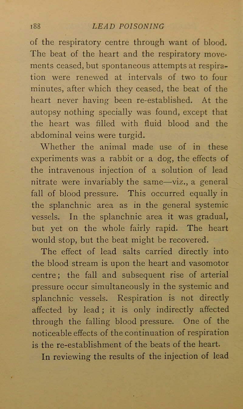 of the respiratory centre through want of blood. The beat of the heart and the respiratory move- ments ceased, but spontaneous attempts at respira- tion were renewed at intervals of two to four minutes, after which they ceased, the beat of the heart never having been re-established. At the autopsy nothing specially was found, except that the heart was filled with fluid blood and the abdominal veins were turgid. Whether the animal made use of in these experiments was a rabbit or a dog, the effects of the intravenous injection of a solution of lead nitrate were invariably the same—viz., a general fall of blood pressure. This occurred equally in the splanchnic area as in the general systemic vessels. In the splanchnic area it was gradual, but yet on the whole fairly rapid. The heart would stop, but the beat might be recovered. The effect of lead salts carried directly into the blood stream is upon the heart and vasomotor centre; the fall and subsequent rise of arterial pressure occur simultaneously in the systemic and splanchnic vessels. Respiration is not directly affected by lead; it is only indirectly affected through the falling blood pressure. One of the noticeable effects of the continuation of respiration is the re-establishment of the beats of the heart. In reviewing the results of the injection of lead