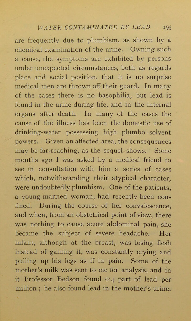 are frequently due to plumbism, as shown by a chemical examination of the urine. Owning such a cause, the symptoms are exhibited by persons under unexpected circumstances, both as regards place and social position, that it is no surprise medical men are thrown off their guard. In many of the cases there is no basophilia, but lead is found in the urine during life, and in the internal organs after death. In many of the cases the cause of the illness has been the domestic use of drinking-water possessing high plumbo-solvent powers. Given an affected area, the consequences may be far-reaching, as the sequel shows. Some months ago I was asked by a medical friend to see in consultation with him a series of cases which, notwithstanding their atypical character, were undoubtedly plumbism. One of the patients, a young married woman, had recently been con- fined. During the course of her convalescence, and when, from an obstetrical point of view, there was nothing to cause acute abdominal pain, she became the subject of severe headache. Her infant, although at the breast, was losing flesh instead of gaining it, was constantly crying and pulling up his legs as if in pain. Some of the mother’s milk was sent to me for analysis, and in it Professor Bedson found 0*4 part of lead per million ; he also found lead in the mother’s urine.