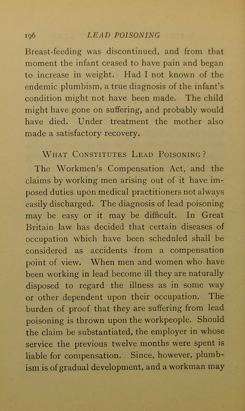 Breast-feeding was discontinued, and from that moment the infant ceased to have pain and began to increase in weight. Had I not known of the endemic plumbism, a true diagnosis of the infant’s condition might not have been made. The child might have gone on suffering, and probably would have died. Under treatment the mother also made a satisfactory recovery. What Constitutes Lead Poisoning? The Workmen’s Compensation Act, and the claims by working men arising out of it have im- posed duties upon medical practitioners not always easily discharged. The diagnosis of lead poisoning may be easy or it may be difficult. In Great Britain law has decided that certain diseases of occupation which have been scheduled shall be considered as accidents from a compensation point of view. When men and women who have been working in lead become ill they are naturally disposed to regard the illness as in some way or other dependent upon their occupation. The burden of proof that they are suffering from lead poisoning is thrown upon the workpeople. Should the claim be substantiated, the employer in whose service the previous twelve months were spent is liable for compensation. Since, however, plumb- ism is of gradual development, and a workman may