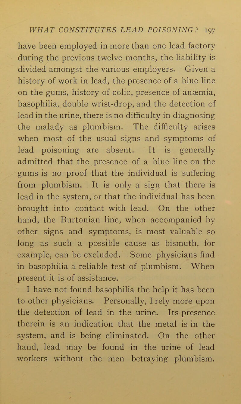 have been employed in more than one lead factory during the previous twelve months, the liability is divided amongst the various employers. Given a history of work in lead, the presence of a blue line on the gums, history of colic, presence of anaemia, basophilia, double wrist-drop, and the detection of lead in the urine, there is no difficulty in diagnosing the malady as plumbism. The difficulty arises when most of the usual signs and symptoms of lead poisoning are absent. It is generally admitted that the presence of a blue line on the gums is no proof that the individual is suffering from plumbism. It is only a sign that there is lead in the system, or that the individual has been brought into contact with lead. On the other hand, the Burtonian line, when accompanied by other signs and symptoms, is most valuable so long as such a possible cause as bismuth, for example, can be excluded. Some physicians find in basophilia a reliable test of plumbism. When present it is of assistance. I have not found basophilia the help it has been to other physicians. Personally, I rely more upon the detection of lead in the urine. Its presence therein is an indication that the metal is in the system, and is being eliminated. On the other hand, lead may be found in the urine of lead workers without the men betraying plumbism.