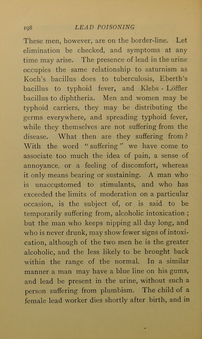 These men, however, are on the border-line. Let elimination be checked, and symptoms at any time may arise. The presence of lead in the urine occupies the same relationship to saturnism as Koch’s bacillus does to tuberculosis, Eberth’s bacillus to typhoid fever, and Klebs - Loffler bacillus to diphtheria. Men and women may be typhoid carriers, they may be distributing the germs everywhere, and spreading typhoid fever, while they themselves are not suffering from the disease. What then are they suffering from ? With the word “ suffering ” we have come to associate too much the idea of pain, a sense of annoyance, or a feeling of discomfort, whereas it only means bearing or sustaining. A man who is unaccustomed to stimulants, and who has exceeded the limits of moderation on a particular occasion, is the subject of, or is said to be temporarily suffering from, alcoholic intoxication ; but the man who keeps nipping all day long, and who is never drunk, may show fewer signs of intoxi- cation, although of the two men he is the greater alcoholic, and the less likely to be brought back within the range of the normal. In a similar manner a man may have a blue line on his gums, and lead be present in the urine, without such a person suffering from plumbism. The child of a female lead worker dies shortly after birth, and in