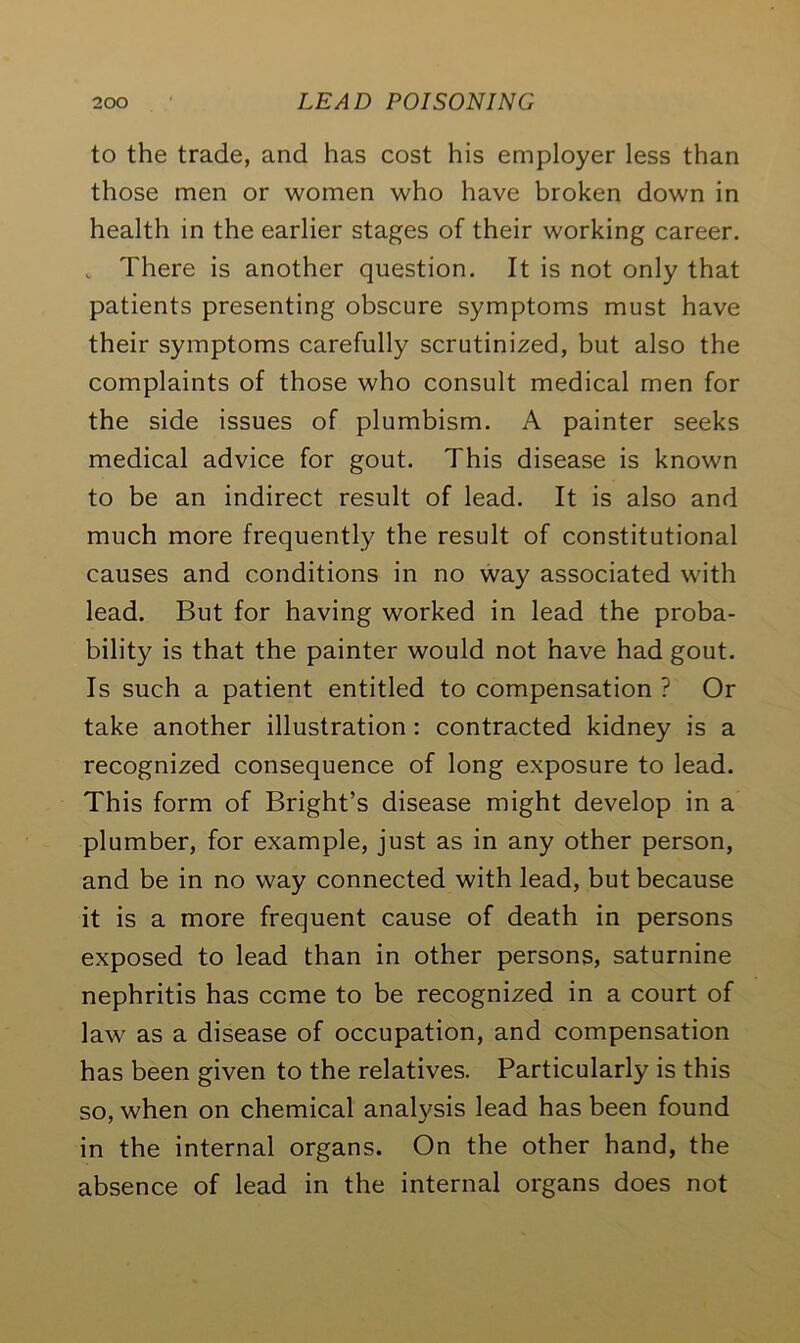 to the trade, and has cost his employer less than those men or women who have broken down in health in the earlier stages of their working career. „ There is another question. It is not only that patients presenting obscure symptoms must have their symptoms carefully scrutinized, but also the complaints of those who consult medical men for the side issues of plumbism. A painter seeks medical advice for gout. This disease is known to be an indirect result of lead. It is also and much more frequently the result of constitutional causes and conditions in no way associated with lead. But for having worked in lead the proba- bility is that the painter would not have had gout. Is such a patient entitled to compensation ? Or take another illustration : contracted kidney is a recognized consequence of long exposure to lead. This form of Bright’s disease might develop in a plumber, for example, just as in any other person, and be in no way connected with lead, but because it is a more frequent cause of death in persons exposed to lead than in other persons, saturnine nephritis has come to be recognized in a court of law as a disease of occupation, and compensation has been given to the relatives. Particularly is this so, when on chemical analysis lead has been found in the internal organs. On the other hand, the absence of lead in the internal organs does not