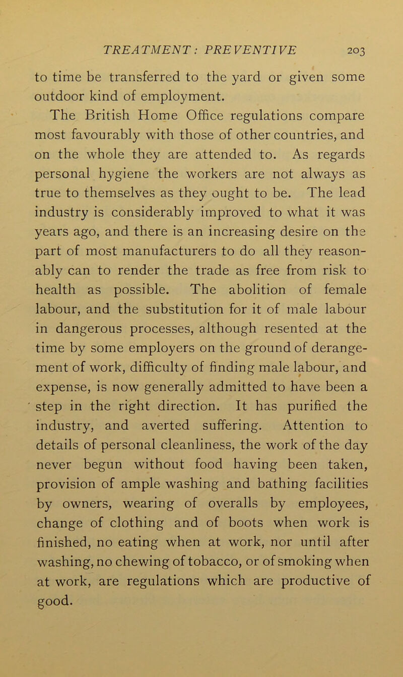 to time be transferred to the yard or given some outdoor kind of employment. The British Home Office regulations compare most favourably with those of other countries, and on the whole they are attended to. As regards personal hygiene the workers are not always as true to themselves as they ought to be. The lead industry is considerably improved to what it was years ago, and there is an increasing desire on the part of most manufacturers to do all they reason- ably can to render the trade as free from risk to health as possible. The abolition of female labour, and the substitution for it of male labour in dangerous processes, although resented at the time by some employers on the ground of derange- ment of work, difficulty of finding male labour, and expense, is now generally admitted to have been a step in the right direction. It has purified the industry, and averted suffering. Attention to details of personal cleanliness, the work of the day never begun without food having been taken, provision of ample washing and bathing facilities by owners, wearing of overalls by employees, change of clothing and of boots when work is finished, no eating when at work, nor until after washing, no chewing of tobacco, or of smoking when at work, are regulations which are productive of good.