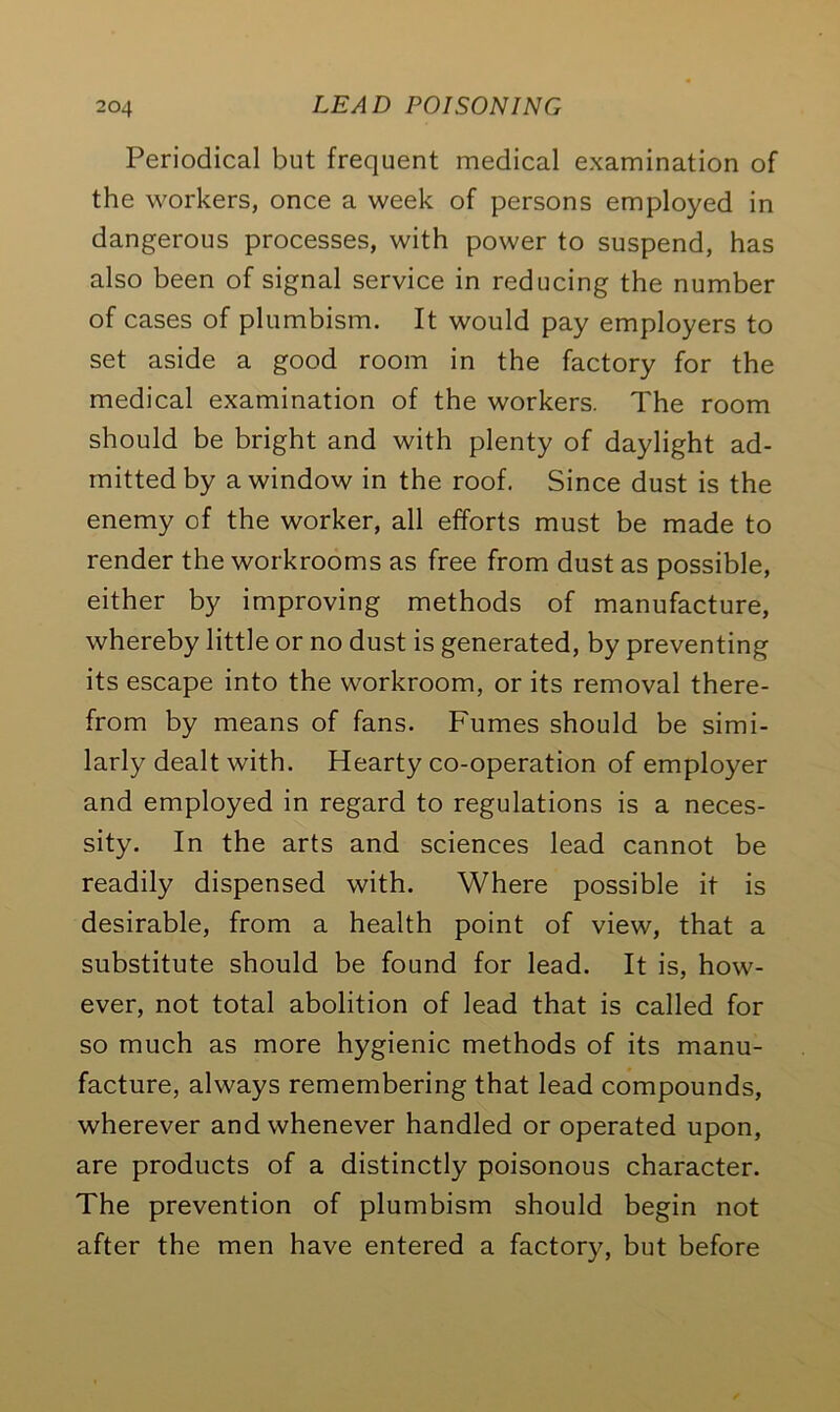Periodical but frequent medical examination of the workers, once a week of persons employed in dangerous processes, with power to suspend, has also been of signal service in reducing the number of cases of plumbism. It would pay employers to set aside a good room in the factory for the medical examination of the workers. The room should be bright and with plenty of daylight ad- mitted by a window in the roof. Since dust is the enemy of the worker, all efforts must be made to render the workrooms as free from dust as possible, either by improving methods of manufacture, whereby little or no dust is generated, by preventing its escape into the workroom, or its removal there- from by means of fans. Fumes should be simi- larly dealt with. Hearty co-operation of employer and employed in regard to regulations is a neces- sity. In the arts and sciences lead cannot be readily dispensed with. Where possible it is desirable, from a health point of view, that a substitute should be found for lead. It is, how- ever, not total abolition of lead that is called for so much as more hygienic methods of its manu- facture, always remembering that lead compounds, wherever and whenever handled or operated upon, are products of a distinctly poisonous character. The prevention of plumbism should begin not after the men have entered a factory, but before