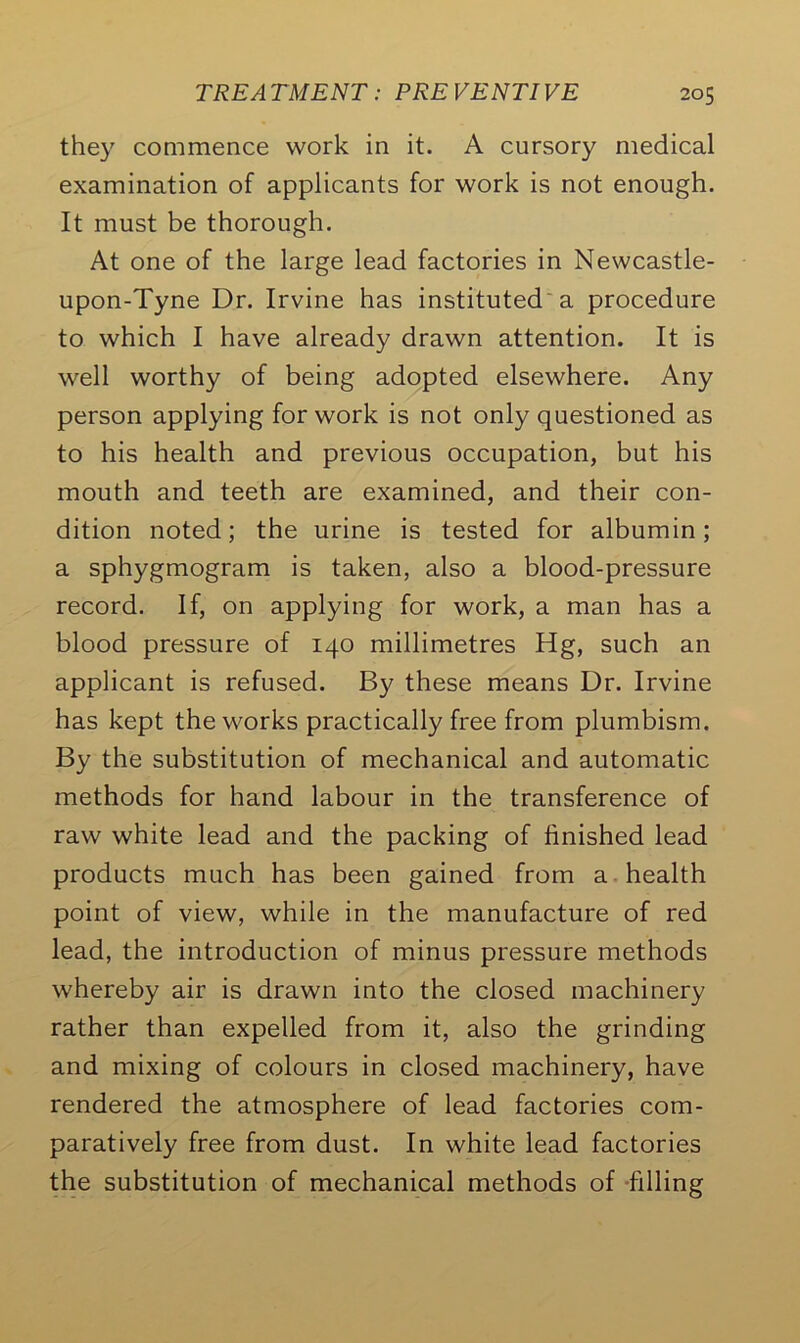 they commence work in it. A cursory medical examination of applicants for work is not enough. It must be thorough. At one of the large lead factories in Newcastle- upon-Tyne Dr. Irvine has instituted a procedure to which I have already drawn attention. It is well worthy of being adopted elsewhere. Any person applying for work is not only questioned as to his health and previous occupation, but his mouth and teeth are examined, and their con- dition noted; the urine is tested for albumin; a sphygmogram is taken, also a blood-pressure record. If, on applying for work, a man has a blood pressure of 140 millimetres Hg, such an applicant is refused. By these means Dr. Irvine has kept the works practically free from plumbism. By the substitution of mechanical and automatic methods for hand labour in the transference of raw white lead and the packing of finished lead products much has been gained from a health point of view, while in the manufacture of red lead, the introduction of minus pressure methods whereby air is drawn into the closed machinery rather than expelled from it, also the grinding and mixing of colours in closed machinery, have rendered the atmosphere of lead factories com- paratively free from dust. In white lead factories the substitution of mechanical methods of filling
