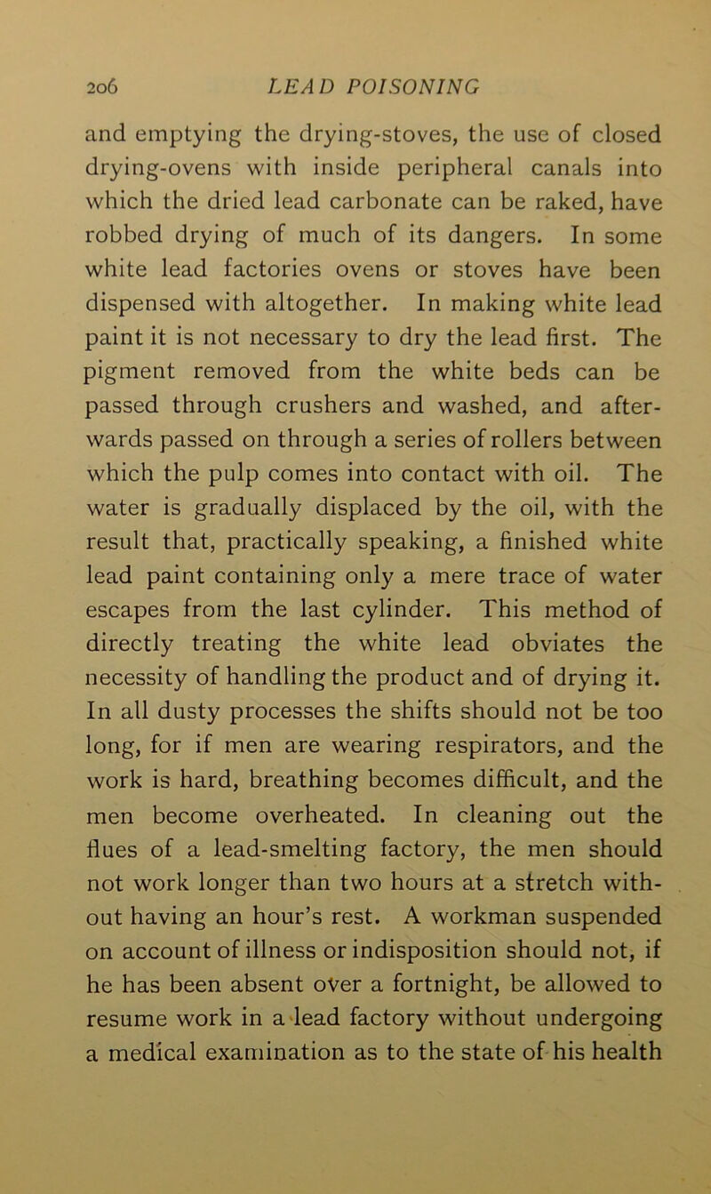 and emptying the drying-stoves, the use of closed drying-ovens with inside peripheral canals into which the dried lead carbonate can be raked, have robbed drying of much of its dangers. In some white lead factories ovens or stoves have been dispensed with altogether. In making white lead paint it is not necessary to dry the lead first. The pigment removed from the white beds can be passed through crushers and washed, and after- wards passed on through a series of rollers between which the pulp comes into contact with oil. The water is gradually displaced by the oil, with the result that, practically speaking, a finished white lead paint containing only a mere trace of water escapes from the last cylinder. This method of directly treating the white lead obviates the necessity of handling the product and of drying it. In all dusty processes the shifts should not be too long, for if men are wearing respirators, and the work is hard, breathing becomes difficult, and the men become overheated. In cleaning out the flues of a lead-smelting factory, the men should not work longer than two hours at a stretch with- out having an hour’s rest. A workman suspended on account of illness or indisposition should not, if he has been absent over a fortnight, be allowed to resume work in a lead factory without undergoing a medical examination as to the state of his health