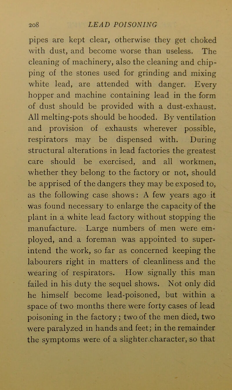 pipes are kept clear, otherwise they get choked with dust, and become worse than useless. The cleaning of machinery, also the cleaning and chip- ping of the stones used for grinding and mixing white lead, are attended with danger. Every hopper and machine containing lead in the form of dust should be provided with a dust-exhaust. All melting-pots should be hooded. By ventilation and provision of exhausts wherever possible, respirators may be dispensed with. During structural alterations in lead factories the greatest care should be exercised, and all workmen, whether they belong to the factory or not, should be apprised of the dangers they may be exposed to, as the following case shows : A few years ago it was found necessary to enlarge the capacity of the plant in a white lead factory without stopping the manufacture. Large numbers of men were em- ployed, and a foreman was appointed to super- intend the work, so far as concerned keeping the labourers right in matters of cleanliness and the wearing of respirators. How signally this man failed in his duty the sequel shows. Not only did he himself become lead-poisoned, but within a space of two months there were forty cases of lead poisoning in the factory ; two of the men died, two were paralyzed in hands and feet; in the remainder the symptoms were of a slighter.character, so that