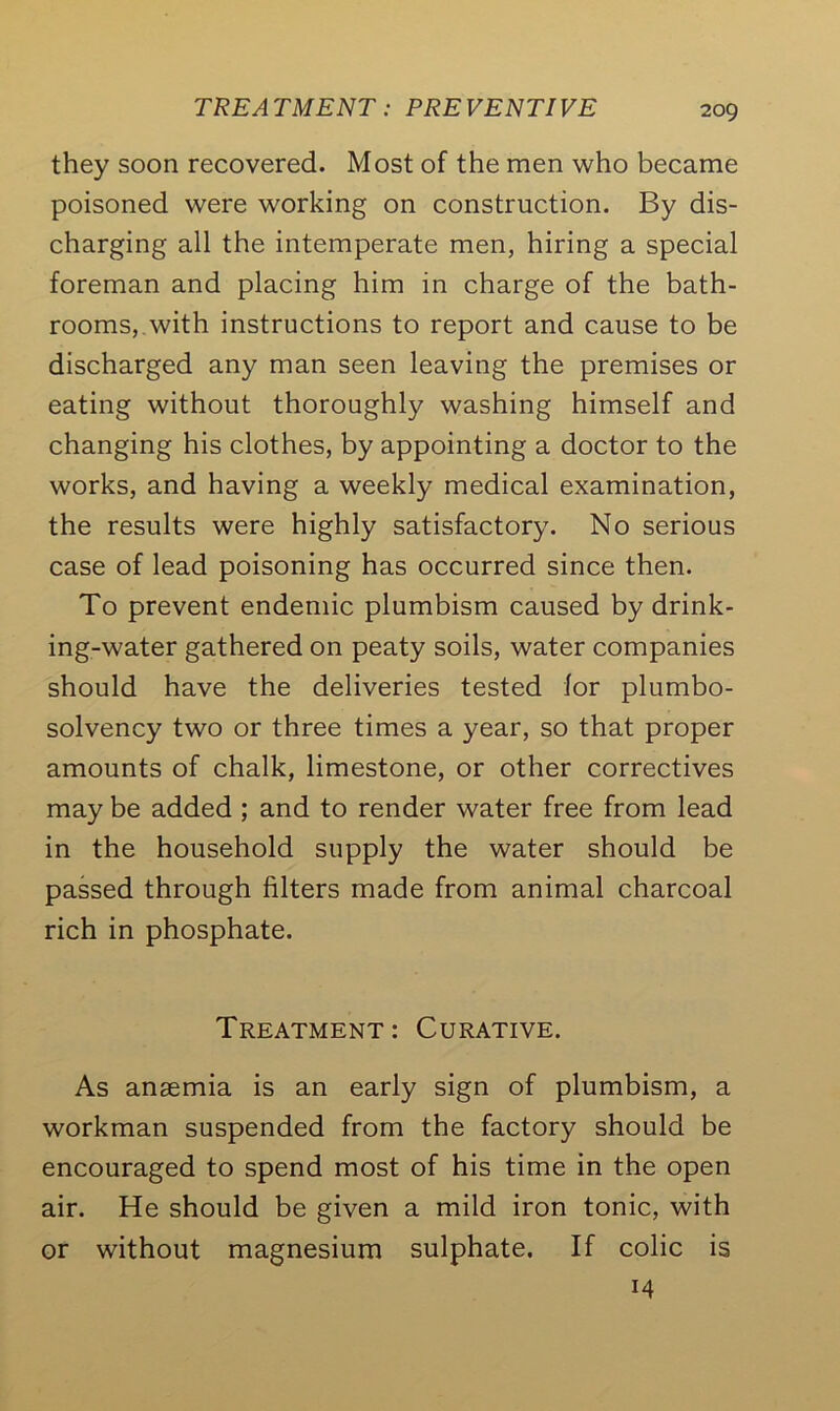 they soon recovered. Most of the men who became poisoned were working on construction. By dis- charging all the intemperate men, hiring a special foreman and placing him in charge of the bath- rooms, with instructions to report and cause to be discharged any man seen leaving the premises or eating without thoroughly washing himself and changing his clothes, by appointing a doctor to the works, and having a weekly medical examination, the results were highly satisfactory. No serious case of lead poisoning has occurred since then. To prevent endemic plumbism caused by drink- ing-water gathered on peaty soils, water companies should have the deliveries tested lor plumbo- solvency two or three times a year, so that proper amounts of chalk, limestone, or other correctives may be added ; and to render water free from lead in the household supply the water should be passed through filters made from animal charcoal rich in phosphate. Treatment: Curative. As ansemia is an early sign of plumbism, a workman suspended from the factory should be encouraged to spend most of his time in the open air. He should be given a mild iron tonic, with or without magnesium sulphate. If colic is
