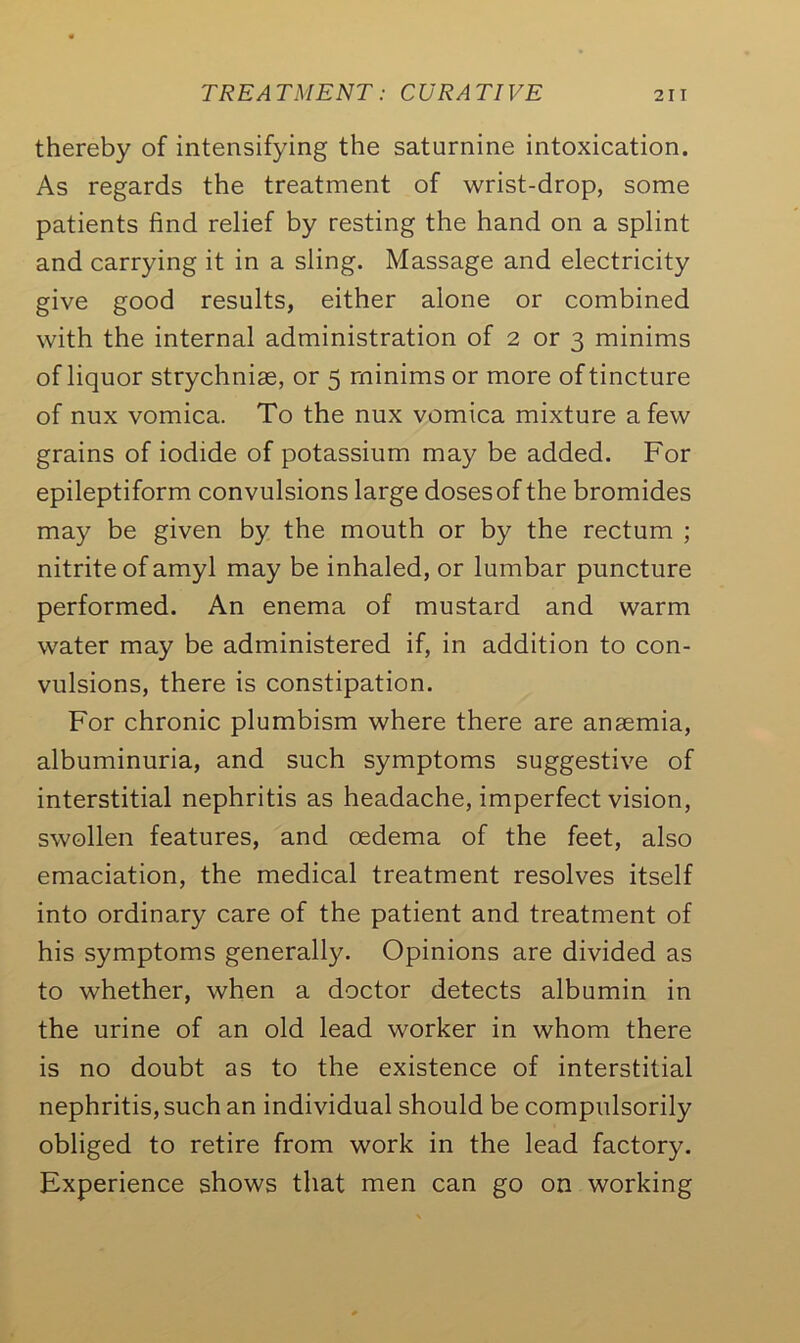 thereby of intensifying the saturnine intoxication. As regards the treatment of wrist-drop, some patients find relief by resting the hand on a splint and carrying it in a sling. Massage and electricity give good results, either alone or combined with the internal administration of 2 or 3 minims of liquor strychnise, or 5 minims or more of tincture of nux vomica. To the nux vomica mixture a few grains of iodide of potassium may be added. For epileptiform convulsions large dosesof the bromides may be given by the mouth or by the rectum ; nitrite of amyl may be inhaled, or lumbar puncture performed. An enema of mustard and warm water may be administered if, in addition to con- vulsions, there is constipation. For chronic plumbism where there are anaemia, albuminuria, and such symptoms suggestive of interstitial nephritis as headache, imperfect vision, swollen features, and oedema of the feet, also emaciation, the medical treatment resolves itself into ordinary care of the patient and treatment of his symptoms generally. Opinions are divided as to whether, when a doctor detects albumin in the urine of an old lead worker in whom there is no doubt as to the existence of interstitial nephritis, such an individual should be compulsorily obliged to retire from work in the lead factory. Experience shows that men can go on working
