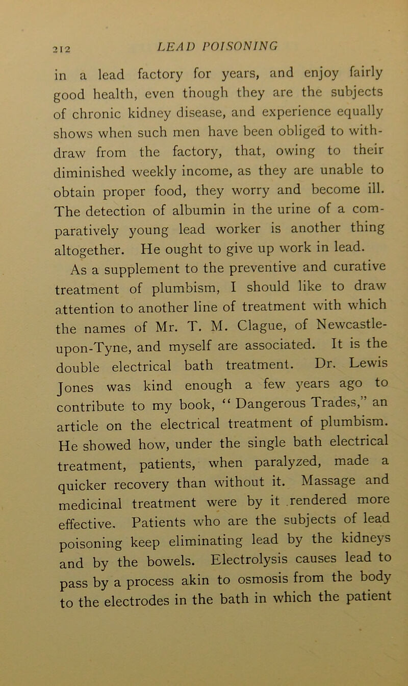 in a lead factory for years, and enjoy fairly good health, even though they are the subjects of chronic kidney disease, and experience equally shows when such men have been obliged to with- draw from the factory, that, owing to their diminished weekly income, as they are unable to obtain proper food, they worry and become ill. The detection of albumin in the urine of a com- paratively young lead worker is another thing altogether. He ought to give up work in lead. As a supplement to the preventive and curative treatment of plumbism, I should like to draw attention to another line of treatment with which the names of Mr. T. M. Clague, of Newcastle- upon-Tyne, and myself are associated. It is the double electrical bath treatment. Dr. Lewis Jones was kind enough a few years ago to contribute to my book, “ Dangerous Trades,” an article on the electrical treatment of plumbism. He showed how, under the single bath electrical treatment, patients, when paralyzed, made a quicker recovery than without it. Massage and medicinal treatment were by it rendered more effective. Patients who are the subjects of lead poisoning keep eliminating lead by the kidneys and by the bowels. Electrolysis causes lead to pass by a process akin to osmosis from the body to the electrodes in the bath in which the patient