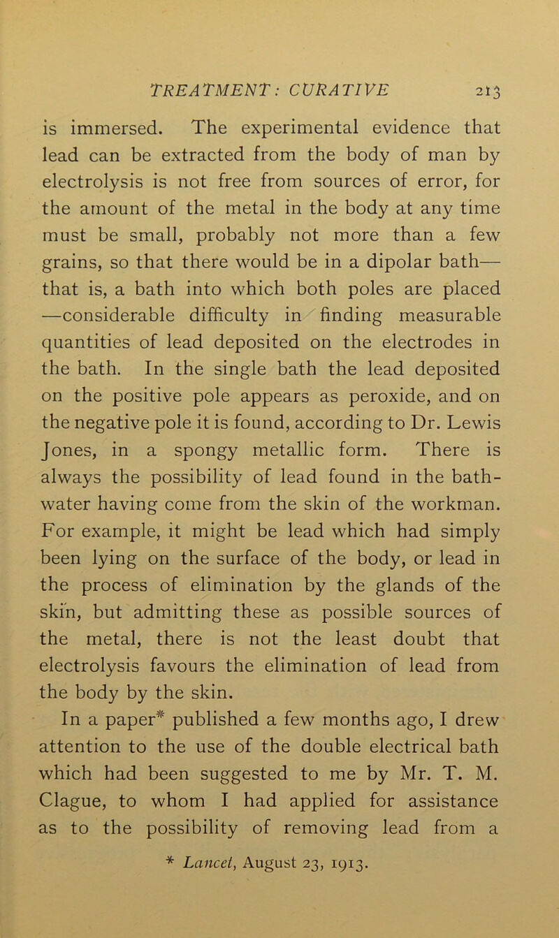 is immersed. The experimental evidence that lead can be extracted from the body of man by electrolysis is not free from sources of error, for the amount of the metal in the bod)^ at any time must be small, probably not more than a few grains, so that there would be in a dipolar bath— that is, a bath into which both poles are placed —considerable difficulty in finding measurable quantities of lead deposited on the electrodes in the bath. In the single bath the lead deposited on the positive pole appears as peroxide, and on the negative pole it is found, according to Dr. Lewis Jones, in a spongy metallic form. There is always the possibility of lead found in the bath- water having come from the skin of the workman. For example, it might be lead which had simply been lying on the surface of the body, or lead in the process of elimination by the glands of the skin, but admitting these as possible sources of the metal, there is not the least doubt that electrolysis favours the elimination of lead from the body by the skin. In a paper* published a few months ago, I drew attention to the use of the double electrical bath which had been suggested to me by Mr. T. M. Clague, to whom I had applied for assistance as to the possibility of removing lead from a * Lancet, August 23, 19x3.