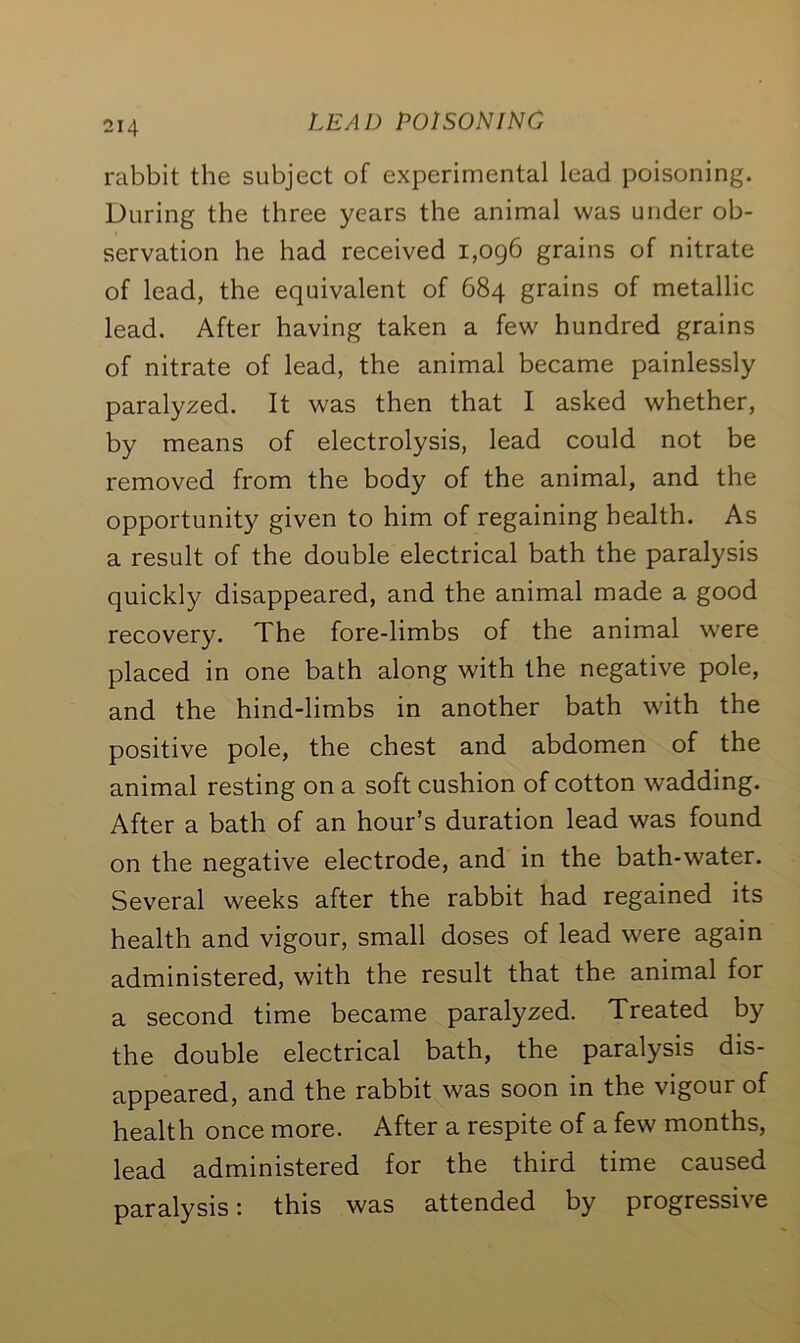 rabbit the subject of experimental lead poisoning. During the three years the animal was under ob- servation he had received 1,096 grains of nitrate of lead, the equivalent of 684 grains of metallic lead. After having taken a few hundred grains of nitrate of lead, the animal became painlessly paralyzed. It was then that I asked whether, by means of electrolysis, lead could not be removed from the body of the animal, and the opportunity given to him of regaining health. As a result of the double electrical bath the paralysis quickly disappeared, and the animal made a good recovery. The fore-limbs of the animal were placed in one bath along with the negative pole, and the hind-limbs in another bath with the positive pole, the chest and abdomen of the animal resting on a soft cushion of cotton wadding. After a bath of an hour’s duration lead was found on the negative electrode, and in the bath-water. Several weeks after the rabbit had regained its health and vigour, small doses of lead were again administered, with the result that the animal for a second time became paralyzed. Treated by the double electrical bath, the paralysis dis- appeared, and the rabbit was soon in the vigour of health once more. After a respite of a few months, lead administered for the third time caused paralysis: this was attended by progressive