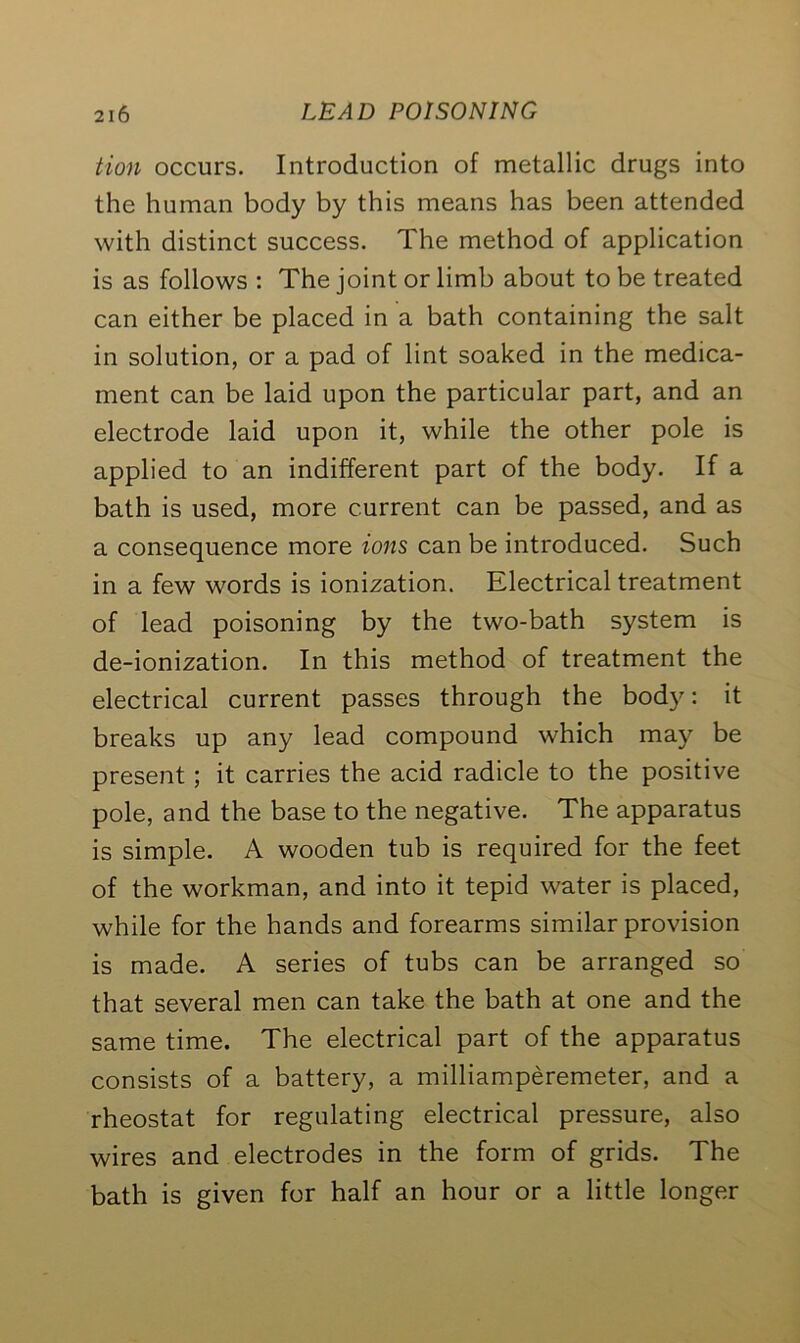 tion occurs. Introduction of metallic drugs into the human body by this means has been attended with distinct success. The method of application is as follows : The joint or limb about to be treated can either be placed in a bath containing the salt in solution, or a pad of lint soaked in the medica- ment can be laid upon the particular part, and an electrode laid upon it, while the other pole is applied to an indifferent part of the body. If a bath is used, more current can be passed, and as a consequence more ions can be introduced. Such in a few words is ionization. Electrical treatment of lead poisoning by the two-bath system is de-ionization. In this method of treatment the electrical current passes through the body: it breaks up any lead compound which may be present ; it carries the acid radicle to the positive pole, and the base to the negative. The apparatus is simple. A wooden tub is required for the feet of the workman, and into it tepid water is placed, while for the hands and forearms similar provision is made. A series of tubs can be arranged so that several men can take the bath at one and the same time. The electrical part of the apparatus consists of a battery, a milliamperemeter, and a rheostat for regulating electrical pressure, also wires and electrodes in the form of grids. The bath is given for half an hour or a little longer