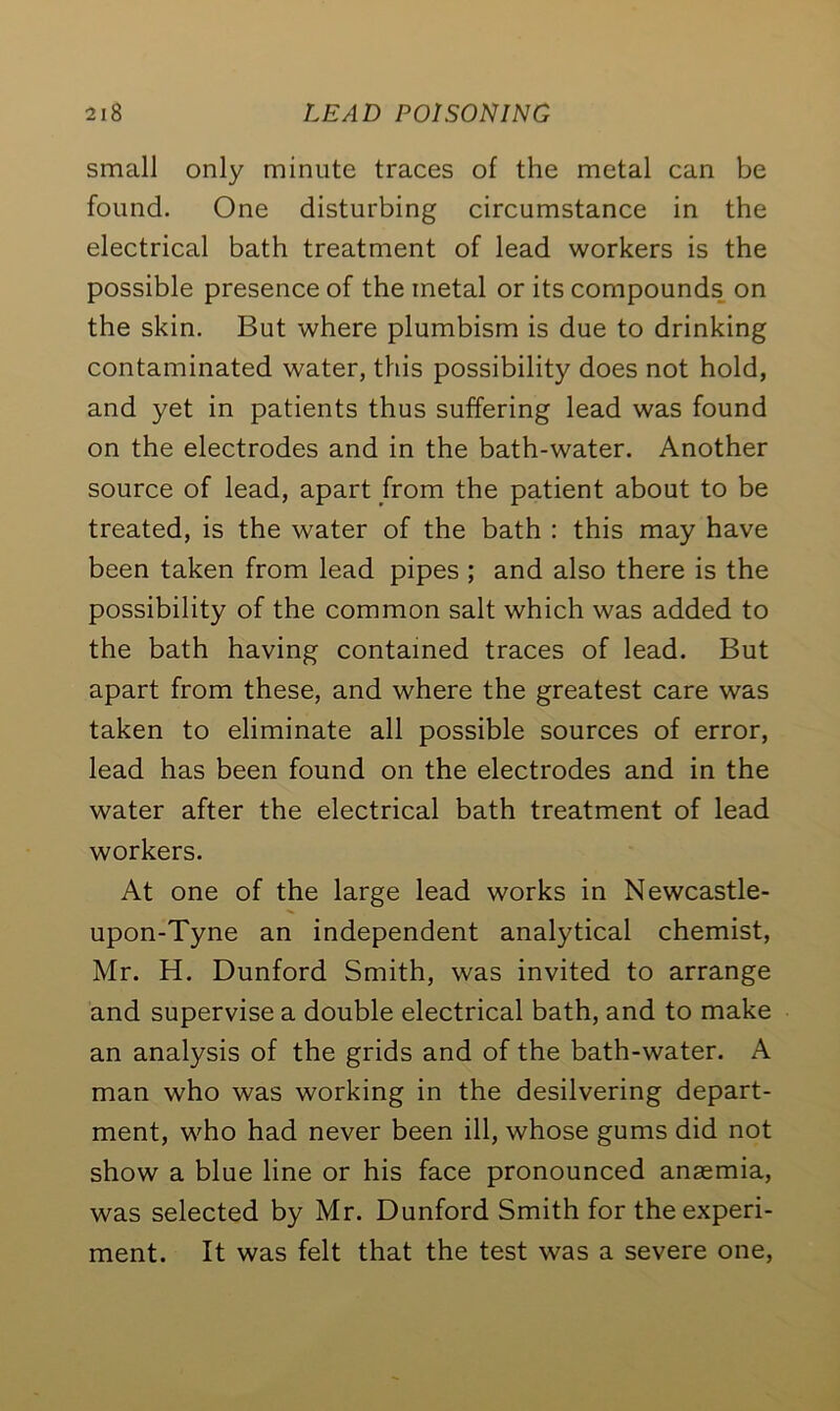 small only minute traces of the metal can be found. One disturbing circumstance in the electrical bath treatment of lead workers is the possible presence of the metal or its compounds on the skin. But where plumbism is due to drinking contaminated water, this possibility does not hold, and yet in patients thus suffering lead was found on the electrodes and in the bath-water. Another source of lead, apart from the patient about to be treated, is the water of the bath : this may have been taken from lead pipes ; and also there is the possibility of the common salt which was added to the bath having contained traces of lead. But apart from these, and where the greatest care was taken to eliminate all possible sources of error, lead has been found on the electrodes and in the water after the electrical bath treatment of lead workers. At one of the large lead works in Newcastle- upon-Tyne an independent analytical chemist, Mr. H. Dunford Smith, was invited to arrange and supervise a double electrical bath, and to make an analysis of the grids and of the bath-water. A man who was working in the desilvering depart- ment, who had never been ill, whose gums did not show a blue line or his face pronounced anaemia, was selected by Mr. Dunford Smith for the experi- ment. It was felt that the test was a severe one,