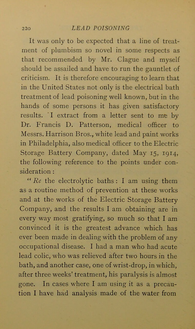 It was only to be expected that a line of treat- ment of plnmbism so novel in some respects as that recommended by Mr. Clague and myself should be assailed and have to run the gauntlet of criticism. It is therefore encouraging to learn that in the United States not only is the electrical bath treatment of lead poisoning well known, but in the hands of some persons it has given satisfactory results. ' I extract from a letter sent to me by Dr. Francis D. Patterson, medical officer to Messrs. Harrison Bros., white lead and paint works in Philadelphia, also medical officer to the Electric Storage Battery Company, dated May 15, 1914, the following reference to the points under con- sideration : “ Re the electrolytic baths : I am using them as a routine method of prevention at these works and at the works of the Electric Storage Battery Company, and the results I am obtaining are in every way most gratifying, so much so that I am convinced it is the greatest advance which has ever been made in dealing with the problem of any occupational disease. I had a man who had acute lead colic, who was relieved after two hours in the bath, and another case, one of wrist-drop, in which, after three weeks’ treatment, his paralysis is almost gone. In cases where I am using it as a precau- tion I have had analysis made of the water from