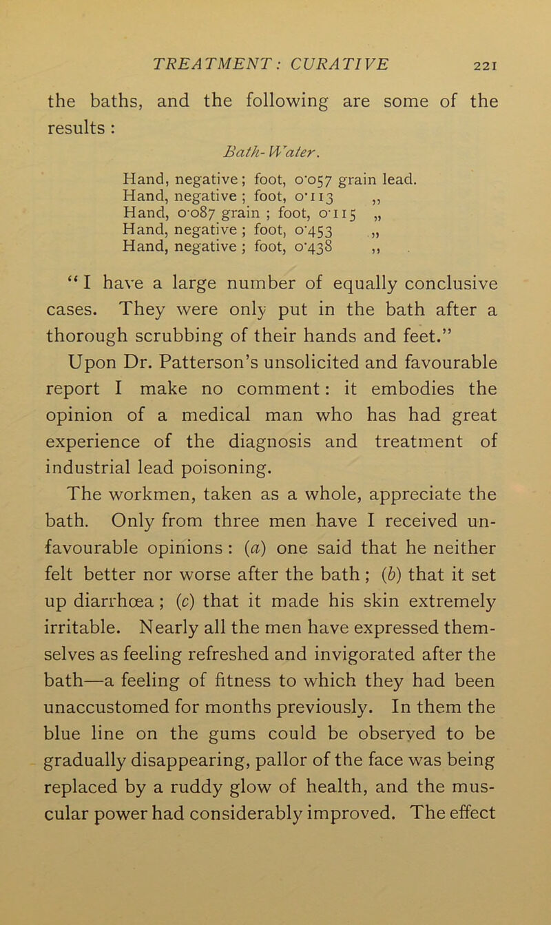 the baths, and the following are some of the results : Bath- Water. Hand, negative; foot, 0-057 grain lead. Hand, negative ; foot, 0-113 ,, Hand, 0 087 grain ; foot, 0-115 » Hand, negative ; foot, 0-453 „ Hand, negative ; foot, 0-438 ,, “ I have a large number of equally conclusive cases. They were only put in the bath after a thorough scrubbing of their hands and feet.” Upon Dr. Patterson’s unsolicited and favourable report I make no comment: it embodies the opinion of a medical man who has had great experience of the diagnosis and treatment of industrial lead poisoning. The workmen, taken as a whole, appreciate the bath. Only from three men have I received un- favourable opinions : (a) one said that he neither felt better nor worse after the bath ; (b) that it set up diarrhoea ; (c) that it made his skin extremely irritable. Nearly all the men have expressed them- selves as feeling refreshed and invigorated after the bath—a feeling of fitness to which they had been unaccustomed for months previously. In them the blue line on the gums could be observed to be gradually disappearing, pallor of the face was being replaced by a ruddy glow of health, and the mus- cular power had considerably improved. The effect