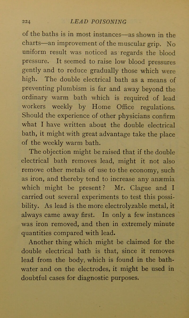 of the baths is in most instances—as shown in the charts—an improvement of the muscular grip. No uniform result was noticed as regards the blood pressure. It seemed to raise low blood pressures gently and to reduce gradually those which were high. The double electrical bath as a means of preventing plumbism is far and away beyond the ordinary warm bath which is required of lead workers weekly by Home Office regulations. Should the experience of other physicians confirm what I have written about the double electrical bath, it might with great advantage take the place of the weekly warm bath. The objection might be raised that if the double electrical bath removes lead, might it not also remove other metals of use to the economy, such as iron, and thereby tend to increase any anaemia which might be present ? Mr. Clague and I carried out several experiments to test this possi- bility. As lead is the more electrolyzable metal, it always came away first. In only a few instances was iron removed, and then in extremely minute quantities compared with lead. Another thing which might be claimed for the double electrical bath is that, since it removes lead from the body, which is found in the bath- water and on the electrodes, it might be used in doubtful cases for diagnostic purposes.