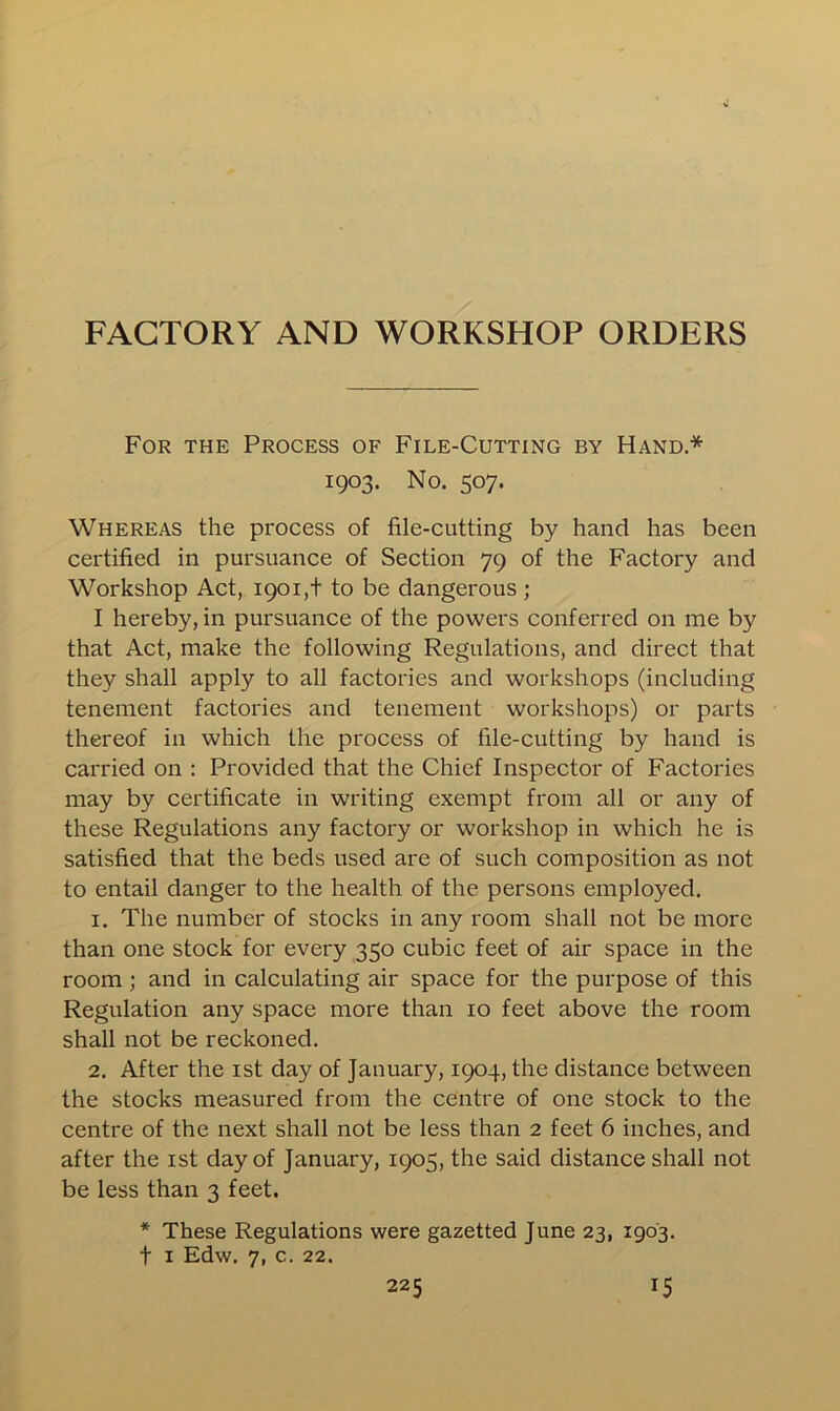 FACTORY AND WORKSHOP ORDERS For the Process of File-Cutting by Hand* 1903. No. 507. Whereas the process of file-cutting by hand has been certified in pursuance of Section 79 of the Factory and Workshop Act, 1901,+ to be dangerous ; I hereby, in pursuance of the powers conferred on me by that Act, make the following Regulations, and direct that they shall apply to all factories and workshops (including tenement factories and tenement workshops) or parts thereof in which the process of file-cutting by hand is carried on : Provided that the Chief Inspector of Factories may by certificate in writing exempt from all or any of these Regulations any factory or workshop in which he is satisfied that the beds used are of such composition as not to entail danger to the health of the persons employed. 1. The number of stocks in any room shall not be more than one stock for every 350 cubic feet of air space in the room ; and in calculating air space for the purpose of this Regulation any space more than 10 feet above the room shall not be reckoned. 2. After the 1st day of January, 1904, the distance between the stocks measured from the centre of one stock to the centre of the next shall not be less than 2 feet 6 inches, and after the 1st day of January, 1905, the said distance shall not be less than 3 feet. * These Regulations were gazetted June 23, 1903. f 1 Edw. 7, c. 22.