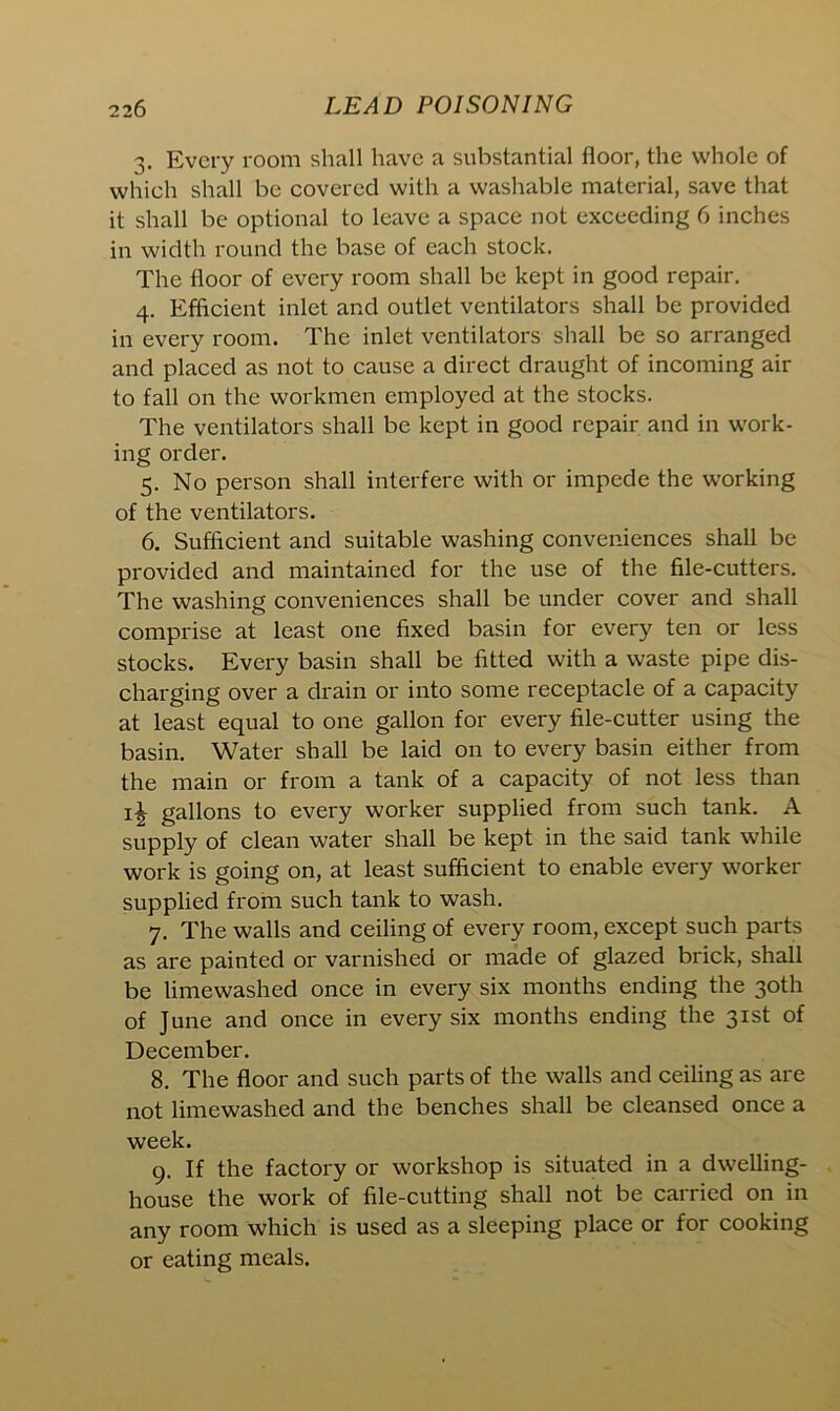 Every room shall have a substantial floor, the whole of which shall be covered with a washable material, save that it shall be optional to leave a space not exceeding 6 inches in width round the base of each stock. The floor of every room shall be kept in good repair. 4. Efficient inlet and outlet ventilators shall be provided in every room. The inlet ventilators shall be so arranged and placed as not to cause a direct draught of incoming air to fall on the workmen employed at the stocks. The ventilators shall be kept in good repair and in work- ing order. 5. No person shall interfere with or impede the working of the ventilators. 6. Sufficient and suitable washing conveniences shall be provided and maintained for the use of the file-cutters. The washing conveniences shall be under cover and shall comprise at least one fixed basin for every ten or less stocks. Every basin shall be fitted with a waste pipe dis- charging over a drain or into some receptacle of a capacity at least equal to one gallon for every file-cutter using the basin. Water shall be laid on to every basin either from the main or from a tank of a capacity of not less than gallons to every worker supplied from such tank. A supply of clean water shall be kept in the said tank while work is going on, at least sufficient to enable every worker supplied from such tank to wash. 7. The walls and ceiling of every room, except such parts as are painted or varnished or made of glazed brick, shall be limewashed once in every six months ending the 30th of June and once in every six months ending the 31st of December. 8. The floor and such parts of the walls and ceiling as are not limewashed and the benches shall be cleansed once a week. 9. If the factory or workshop is situated in a dwelling- house the work of file-cutting shall not be carried on in any room which is used as a sleeping place or for cooking or eating meals.