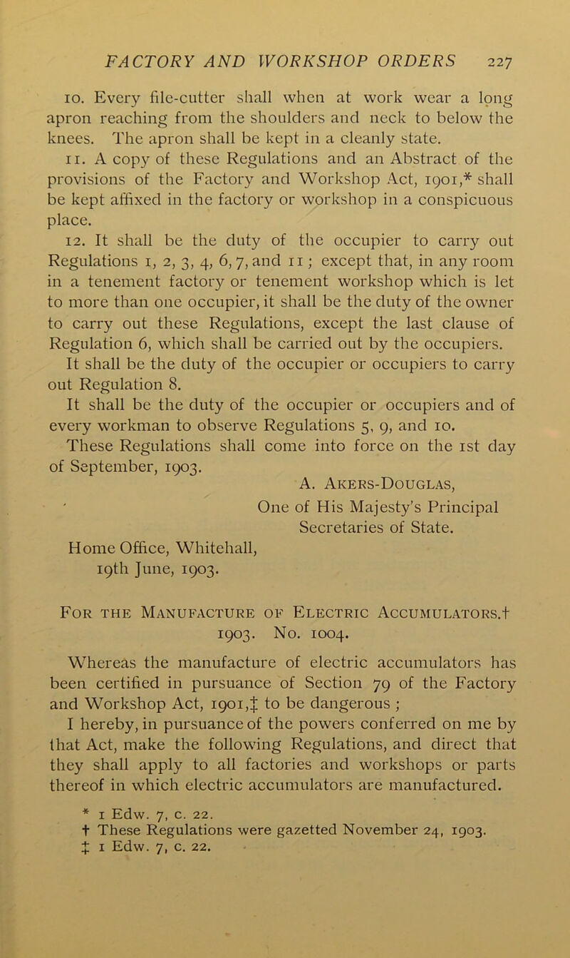 10. Every file-cutter shall when at work wear a long apron reaching from the shoulders and neck to below the knees. The apron shall be kept in a cleanly state. 11. A copy of these Regulations and an Abstract of the provisions of the Factory and Workshop Act, 1901,* shall be kept affixed in the factory or workshop in a conspicuous place. 12. It shall be the duty of the occupier to carry out Regulations 1, 2, 3, 4, 6,7, and 11; except that, in any room in a tenement factory or tenement workshop which is let to more than one occupier, it shall be the duty of the owner to carry out these Regulations, except the last clause of Regulation 6, which shall be carried out by the occupiers. It shall be the duty of the occupier or occupiers to carry out Regulation 8. It shall be the duty of the occupier or occupiers and of every workman to observe Regulations 5, 9, and 10. These Regulations shall come into force on the 1st day of September, 1903. A. Akers-Douglas, One of His Majesty’s Principal Secretaries of State. Home Office, Whitehall, 19th June, 1903. For the Manufacture of Electric Accumulators.! 1903. No. 1004. Whereas the manufacture of electric accumulators has been certified in pursuance of Section 79 of the Factory and Workshop Act, 190i,J to be dangerous ; I hereby, in pursuance of the powers conferred on me by that Act, make the following Regulations, and direct that they shall apply to all factories and workshops or parts thereof in which electric accumulators are manufactured. * 1 Edw. 7, c. 22. t These Regulations were gazetted November 24, 1903. X 1 Edw. 7, c. 22.
