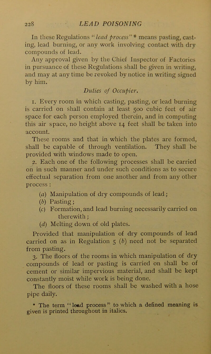 In these Regulations “ lead process”* means pasting, cast- ing, lead burning, or any work involving contact with dry compounds of lead. Any approval given by the Chief Inspector of Factories in pursuance of these Regulations shall be given in writing, and may at any time be revoked by notice in writing signed by him. Duties of Occupier. 1. Every room in which casting, pasting, or lead burning is carried on shall contain at least 500 cubic feet of air space for each person employed therein, and in computing this air space, no height above 14 feet shall be taken into account. These rooms and that in which the plates are formed, shall be capable of through ventilation. They shall be provided with windows made to open. 2. Each one of the following processes shall be carried on in such manner and under such conditions as to secure effectual separation from one another and from any other process: (a) Manipulation of dry compounds of lead; (b) Pasting; (c) Formation, and lead burning necessarily carried on therewith; (rf) Melting down of old plates. Provided that manipulation of dry compounds of lead carried on as in Regulation 5 (b) need not be separated from pasting. 3. The floors of the rooms in which manipulation of dry compounds of lead or pasting is carried on shall be of cement or similar impervious material, and shall be kept constantly moist while work is being done. The floors of these rooms shall be washed with a hose pipe daily. * The term ‘ ‘ lead process ” to which a defined meaning is given is printed throughout in italics.