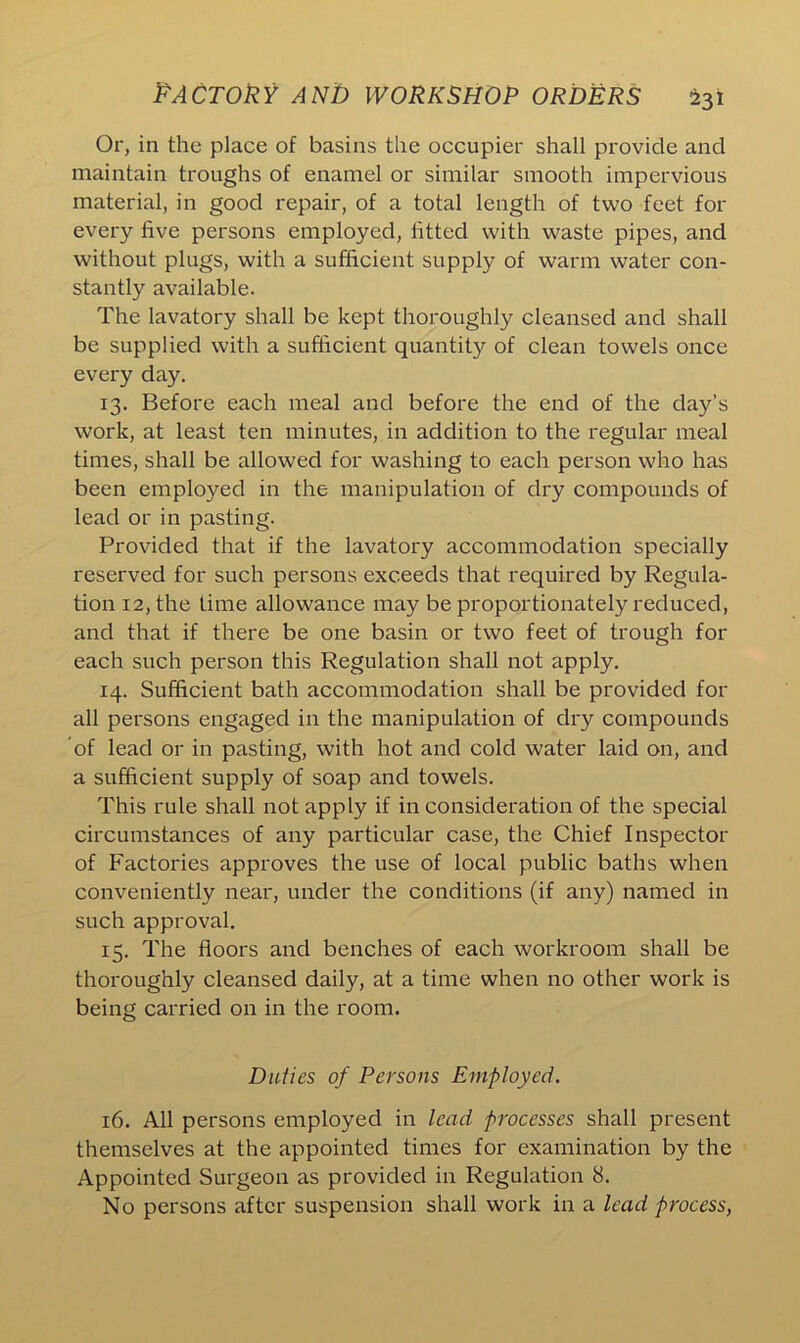 Or, in the place of basins the occupier shall provide and maintain troughs of enamel or similar smooth impervious material, in good repair, of a total length of two feet for every five persons employed, fitted with waste pipes, and without plugs, with a sufficient supply of warm water con- stantly available. The lavatory shall be kept thoroughly cleansed and shall be supplied with a sufficient quantity of clean towels once every day. 13. Before each meal and before the end of the day’s work, at least ten minutes, in addition to the regular meal times, shall be allowed for washing to each person who has been employed in the manipulation of dry compounds of lead or in pasting. Provided that if the lavatory accommodation specially reserved for such persons exceeds that required by Regula- tion 12, the time allowance may be proportionately reduced, and that if there be one basin or two feet of trough for each such person this Regulation shall not apply. 14. Sufficient bath accommodation shall be provided for all persons engaged in the manipulation of dry compounds of lead or in pasting, with hot and cold water laid on, and a sufficient supply of soap and towels. This rule shall not apply if in consideration of the special circumstances of any particular case, the Chief Inspector of Factories approves the use of local public baths when conveniently near, under the conditions (if any) named in such approval. 15. The floors and benches of each workroom shall be thoroughly cleansed daily, at a time when no other work is being carried on in the room. Duties of Persons Employed. 16. All persons employed in lead processes shall present themselves at the appointed times for examination by the Appointed Surgeon as provided in Regulation 8. No persons after suspension shall work in a lead process,