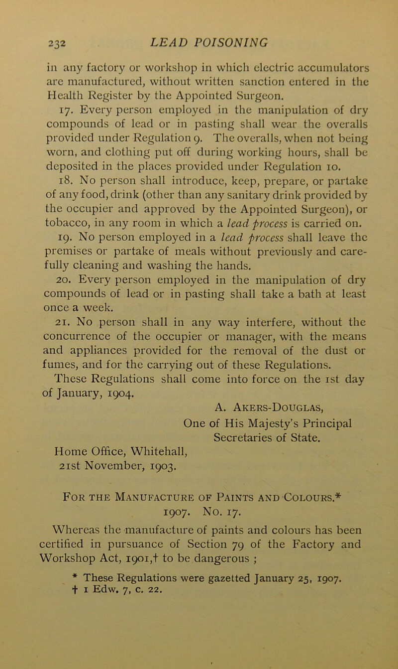 in any factory or workshop in which electric accumulators are manufactured, without written sanction entered in the Health Register by the Appointed Surgeon. 17. Every person employed in the manipulation of dry compounds of lead or in pasting shall wear the overalls provided under Regulation 9. The overalls, when not being worn, and clothing put off during working hours, shall be deposited in the places provided under Regulation 10. 18. No person shall introduce, keep, prepare, or partake of any food, drink (other than any sanitary drink provided by the occupier and approved by the Appointed Surgeon), or tobacco, in any room in which a lead process is carried on. 19. No person employed in a lead process shall leave the premises or partake of meals without previously and care- fully cleaning and washing the hands. 20. Every person employed in the manipulation of dry compounds of lead or in pasting shall take a bath at least once a week. 21. No person shall in any way interfere, without the concurrence of the occupier or manager, with the means and appliances provided for the removal of the dust or fumes, and for the carrying out of these Regulations. These Regulations shall come into force on the 1st day of January, 1904. A. Aicers-Douglas, One of His Majesty’s Principal Secretaries of State. Home Office, Whitehall, 21st November, 1903. For the Manufacture of Paints and Colours* 1907. No. 17. Whereas the manufacture of paints and colours has been certified in pursuance of Section 79 of the Factory and Workshop Act, 1901,+ to be dangerous ; * These Regulations were gazetted January 25, 1907.