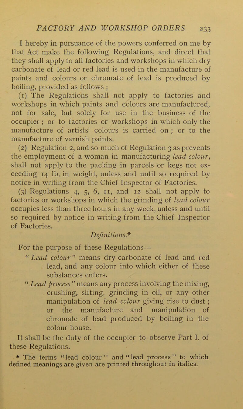 I hereby in pursuance of the powers conferred on me by that Act make the following Regulations, and direct that they shall apply to all factories and workshops in which dry carbonate of lead or red lead is used in the manufacture of paints and colours or chromate of lead is produced by boiling, provided as follows ; (1) The Regulations shall not apply to factories and workshops in which paints and colours are manufactured, not for sale, but solely for use in the business of the occupier; or to factories or workshops in which only the manufacture of artists’ colours is carried on ; or to the manufacture of varnish paints. (2) Regulation 2, and so much of Regulation 3 as prevents the employment of a woman in manufacturing lead colour, shall not apply to the packing in parcels or kegs not ex- ceeding 14 lb. in weight, unless and until so required by notice in writing from the Chief Inspector of Factories. (3) Regulations 4, 5, 6, n, and 12 shall not apply to factories or workshops in which the grinding of lead colour occupies less than three hours in any week, unless and until so required by notice in writing from the Chief Inspector of Factories. Definitions* For the purpose of these Regulations— “ Lead colour ” means dry carbonate of lead and red lead, and any colour into which either of these substances enters. “ Lead process ” means any process involving the mixing, crushing, sifting, grinding in oil, or any other manipulation of lead colour giving rise to dust ; or the manufacture and manipulation of chromate of lead produced by boiling in the colour house. It shall be the duty of the occupier to observe Part I. of these Regulations. * The terms “lead colour” and “lead process” to which defined meanings are given are printed throughout in italics.