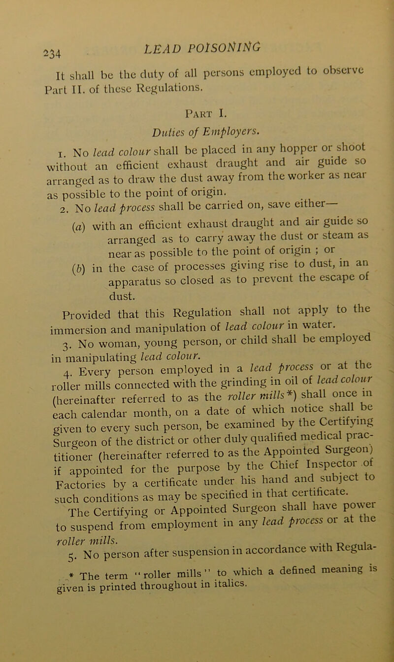 It shall be the duty of all persons employed to observe Part II. of these Regulations. Part I. Duties of Employers. 1. No lead colour shall be placed in any hopper or shoot without an efficient exhaust draught and air guide so arranged as to draw the dust away from the worker as near as possible to the point of origin. 2. No lead process shall be carried on, save either— (a) with an efficient exhaust draught and air guide so arranged as to carry away the dust or steam as near as possible to the point of origin ; or (b) in the case of processes giving rise to dust, in an apparatus so closed as to prevent the escape of dust. Provided that this Regulation shall not apply to the immersion and manipulation of lead colour in water. 3. No woman, young person, or child shall be employed in manipulating lead colour. 4. Every person employed in a lead process or at the roller mills connected with the grinding in oil of lead colour (hereinafter referred to as the roller mills*) shall once in each calendar month, on a date of which notice sha e given to every such person, be examined by the Certi ymg Surgeon of the district or other duly qualified medical prac- titioner (hereinafter referred to as the Appointed Surgeon) if appointed for the purpose by the Chief Inspectoi of Factories by a certificate under his hand and subject o such conditions as may be specified in that certificate. The Certifying or Appointed Surgeon shall have po\\ei to suspend from employment in any lead process or at the >0lS. No person after suspension in accordance with Regula- * The term roller mills” to which a defined meaning is