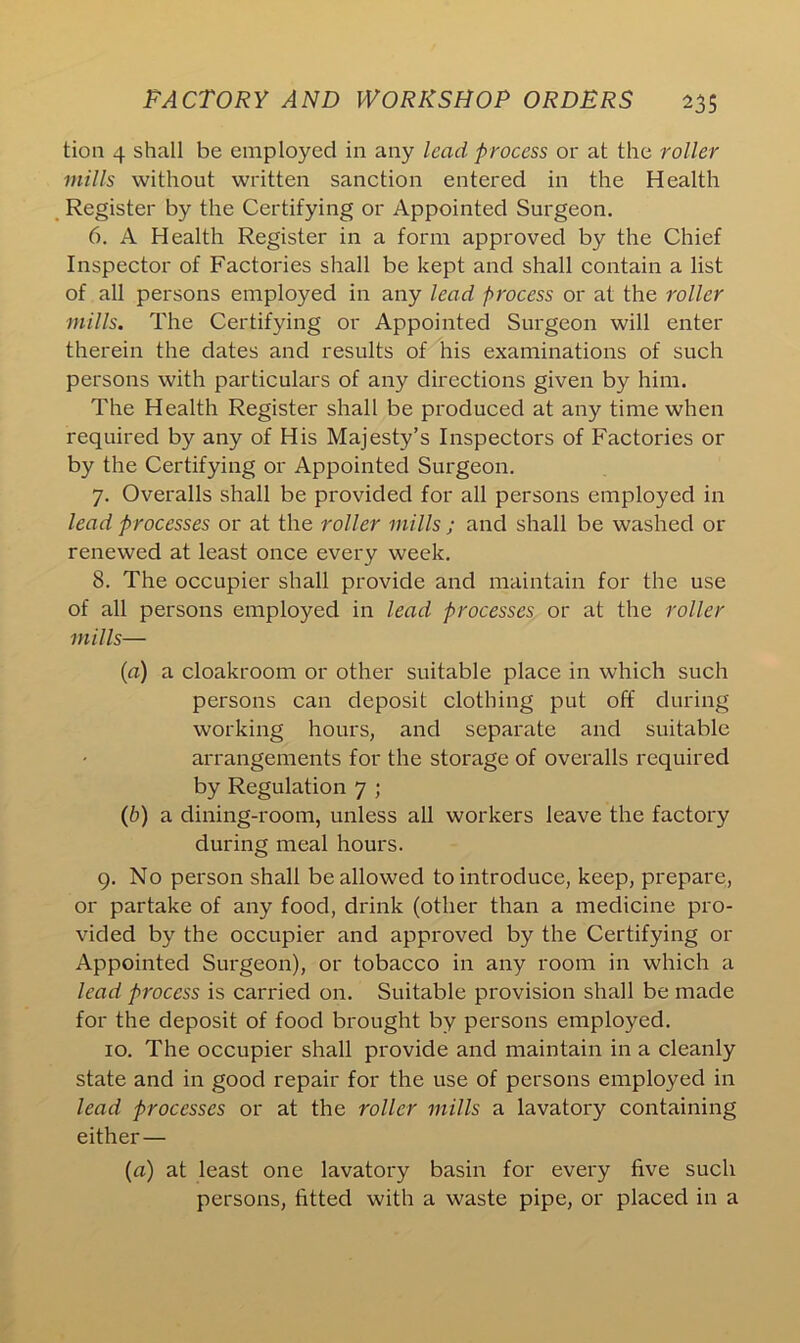 tion 4 shall be employed in any lead process or at the roller mills without written sanction entered in the Health Register by the Certifying or Appointed Surgeon. 6. A Health Register in a form approved by the Chief Inspector of Factories shall be kept and shall contain a list of all persons employed in any lead process or at the roller mills. The Certifying or Appointed Surgeon will enter therein the dates and results of his examinations of such persons with particulars of any directions given by him. The Health Register shall be produced at any time when required by any of His Majesty’s Inspectors of Factories or by the Certifying or Appointed Surgeon. 7. Overalls shall be provided for all persons employed in lead processes or at the roller mills ; and shall be washed or renewed at least once every week. 8. The occupier shall provide and maintain for the use of all persons employed in lead processes or at the roller mills— (a) a cloakroom or other suitable place in which such persons can deposit clothing put off during working hours, and separate and suitable arrangements for the storage of overalls required by Regulation 7 ; (b) a dining-room, unless all workers leave the factory during meal hours. 9. No person shall be allowed to introduce, keep, prepare, or partake of any food, drink (other than a medicine pro- vided by the occupier and approved by the Certifying or Appointed Surgeon), or tobacco in any room in which a lead process is carried on. Suitable provision shall be made for the deposit of food brought by persons employed. 10. The occupier shall provide and maintain in a cleanly state and in good repair for the use of persons employed in lead processes or at the roller mills a lavatory containing either— (a) at least one lavatory basin for every five such persons, fitted with a waste pipe, or placed in a