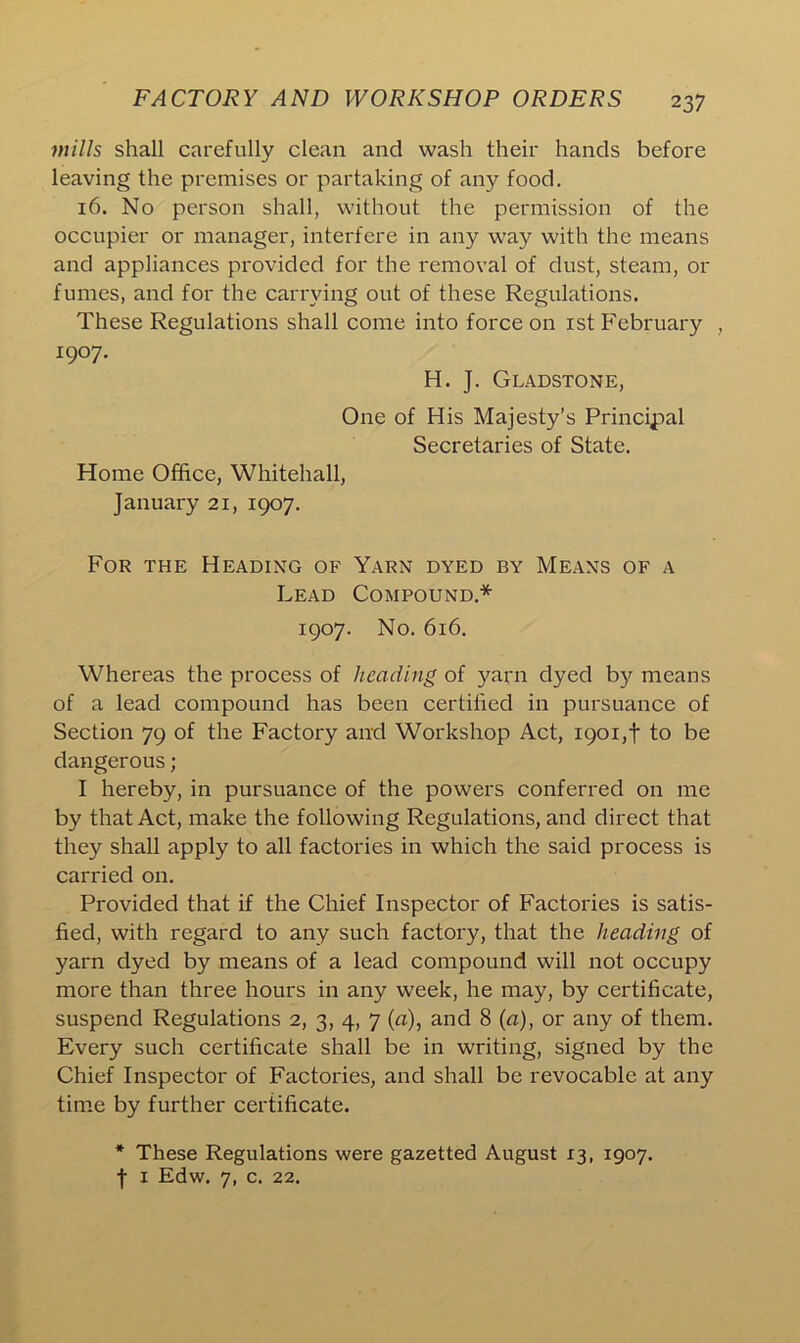 mills shall carefully clean and wash their hands before leaving the premises or partaking of any food. 16. No person shall, without the permission of the occupier or manager, interfere in any way with the means and appliances provided for the removal of dust, steam, or fumes, and for the carrying out of these Regulations. These Regulations shall come into force on 1st February , 1907. H. J. Gladstone, One of His Majesty’s Principal Secretaries of State. Home Office, Whitehall, January 21, 1907. For the Heading of Yarn dyed by Means of a Lead Compound.* 1907. No. 616. Whereas the process of heading of yarn dyed by means of a lead compound has been certified in pursuance of Section 79 of the Factory and Workshop Act, 1901,t to be dangerous; I hereby, in pursuance of the powers conferred on me by that Act, make the following Regulations, and direct that they shall apply to all factories in which the said process is carried on. Provided that if the Chief Inspector of Factories is satis- fied, with regard to any such factory, that the heading of yarn dyed by means of a lead compound will not occupy more than three hours in any week, he may, by certificate, suspend Regulations 2, 3, 4, 7 (a), and 8 (a), or any of them. Every such certificate shall be in writing, signed by the Chief Inspector of Factories, and shall be revocable at any time by further certificate. * These Regulations were gazetted August 13, 1907. | 1 Edw. 7, c. 22.