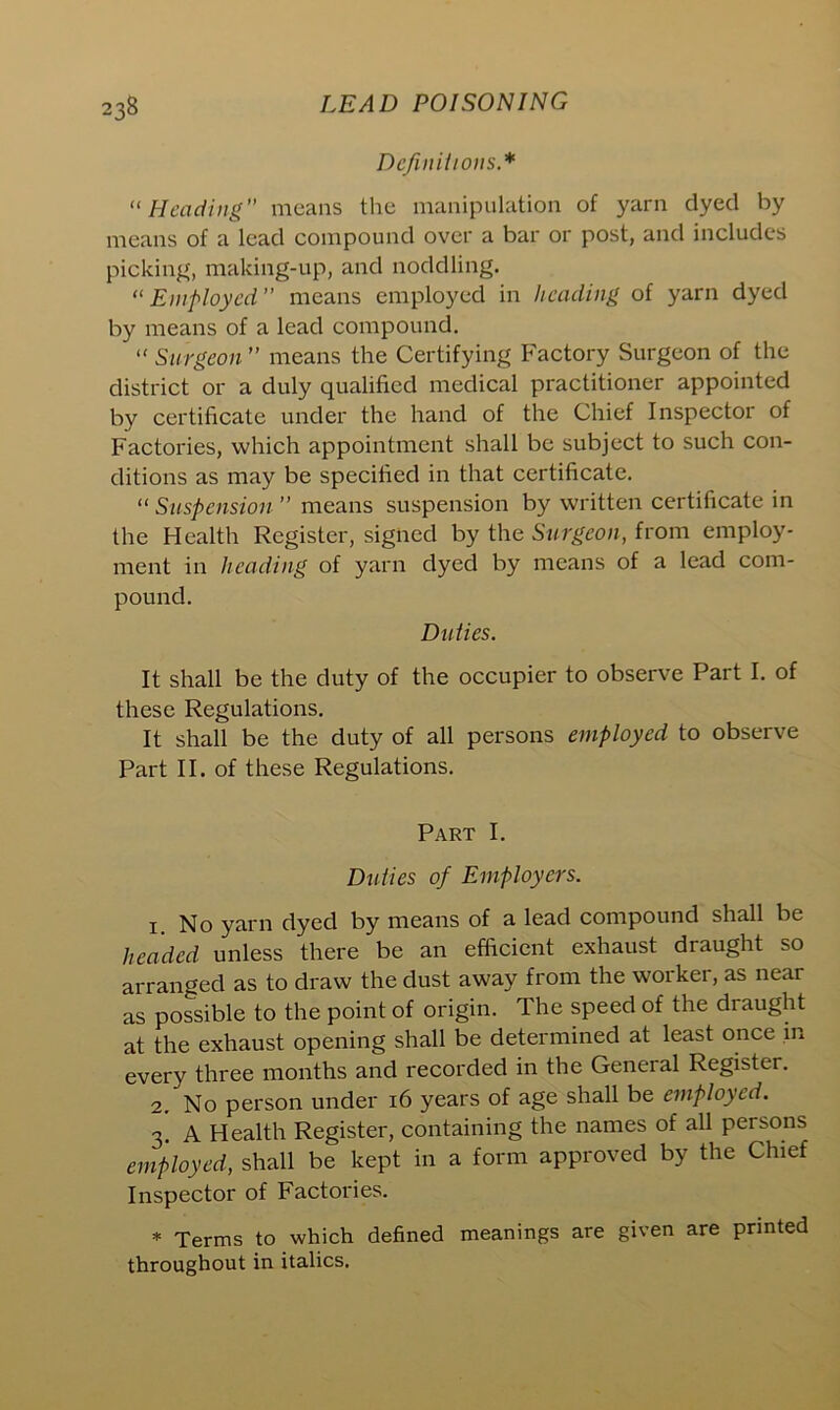 Definitions * “Heading means the manipulation of yarn dyed by means of a lead compound over a bar or post, and includes picking, making-up, and noddling. “ Employed ” means employed in heading of yarn dyed by means of a lead compound. “ Surgeon ” means the Certifying Factory Surgeon of the district or a duly qualified medical practitioner appointed by certificate under the hand of the Chief Inspector of Factories, which appointment shall be subject to such con- ditions as may be specified in that certificate. “ Suspension ” means suspension by written certificate in the Health Register, signed by the Surgeon, from employ- ment in heading of yarn dyed by means of a lead com- pound. Duties. It shall be the duty of the occupier to observe Part I. of these Regulations. It shall be the duty of all persons employed to observe Part II. of these Regulations. Part I. Duties of Employers. 1. No yarn dyed by means of a lead compound shall be headed unless there be an efficient exhaust draught so arranged as to draw the dust away from the worker, as near as possible to the point of origin. The speed of the draught at the exhaust opening shall be determined at least once in every three months and recorded in the General Register. * 2. No person under 16 years of age shall be employed. 3. A Health Register, containing the names of all persons employed, shall be kept in a form approved by the Chief Inspector of Factories. * Terms to which defined meanings are given are printed throughout in italics.