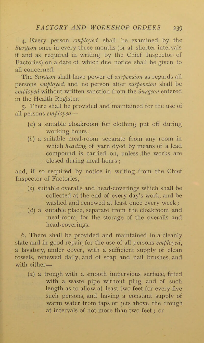 4. Every person employed shall be examined by the Surgeon once in every three months (or at shorter intervals if and as required in writing by the Chief Inspector- of Factories) on a date of which due notice shall be given to all concerned. The Surgeon shall have power of suspension as regards all persons employed, and no person after suspension shall be employed without written sanction from the Surgeon entered in the Health Register. 5. There shall be provided and maintained for the use of all persons employed— (a) a suitable cloakroom for clothing put off during working hours; (b) a suitable meal-room separate from any room in which heading of yarn dyed by means of a lead compound is carried on, unless the works are closed during meal hours ; and, if so required by notice in writing from the Chief Inspector of Factories, (c) suitable overalls and head-coverings which shall be collected at the end of every day’s work, and be washed and renewed at least once every week; (d) a suitable place, separate from the cloakroom and meal-room, for the storage of the overalls and head-coverings. 6. There shall be provided and maintained in a cleanly state and in good repair, for the use of all persons employed, a lavatory, under cover, with a sufficient supply of clean towels, renewed daily, and of soap and nail brushes, and with either— (a) a trough with a smooth impervious surface, fitted with a waste pipe without plug, and of such length as to allow at least two feet for every five such persons, and having a constant supply of warm water from taps or jets above the trough at intervals of not more than two feet; or