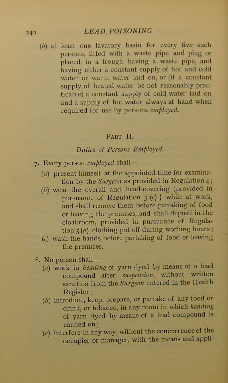 40 (,b) at least one lavatory basin for every five such persons, fitted with a waste pipe and plug or placed in a trough having a waste pipe, and having either a constant supply of hot and cold water or warm water laid on, or (if a constant supply of heated water be not reasonably prac- ticable) a constant supply of cold water laid on and a supply of hot water always at hand when required for use by persons employed. Part II. Duties of Persons Employed. 7. Every person employed shall— (a) present himself at the appointed time for examina- tion by the Surgeon as provided in Regulation 4; (b) wear the overall and head-covering (provided in pursuance of Regulation 5 (c) ) while at work, and shall remove them before partaking of food or leaving the premises, and shall deposit in the cloakroom, provided in pursuance of Regula- tion 5 (a), clothing put off during working hours ; (c) wash the hands before partaking of food or leaving the premises. 8. No person shall— (a) work in heading of yarn dyed by means of a lead compound after suspension, without written sanction from the Surgeon entered in the Health Register; (b) introduce, keep, prepare, or partake of any food or drink, or tobacco, in any room in which heading of yarn dyed by means of a lead compound is carried on; (c) interfere in any way, without the concurrence of the occupier or manager, with the means and appli-