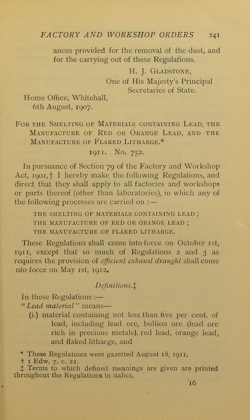 ances provided for the removal of the dust, and for the carrying out of these Regulations. H. J. Gladstone, One of His Majesty’s Principal Secretaries of State. Home Office, Whitehall, 6th August, 1907. For the Smelting of Materials containing Lead, the Manufacture of Red or Orange Lead, and the Manufacture of Flaked Litharge* 1911. No. 752. In pursuance of Section 79 of the Factory and Workshop Act, 1901,f I hereby make the following Regulations, and direct that they shall apply to all factories and workshops or parts thereof (other than laboratories), in which any of the following processes are carried on : — THE SMELTING OF MATERIALS CONTAINING LEAD ; THE MANUFACTURE OF RED OR ORANGE LEAD ; THE MANUFACTURE OF FLAKED LITHARGE. These Regulations shall come into force on October 1st, 1911, except that so much of Regulations 2 and 3 as requires the provision of efficient exhaust draught shall come nto force on May 1st, 1912. Definitions.% In these Regulations :— “ Lead material ” means— (i.) material containing not less than five per cent, of lead, including lead ore, bullion ore (lead ore rich in precious metals), red lead, orange lead, and flaked litharge, and * These Regulations were gazetted August 18, 1911. t 1 Edw. 7, c. 22. X Terms to which defined meanings are given are printed throughout the Regulations in italics. 16