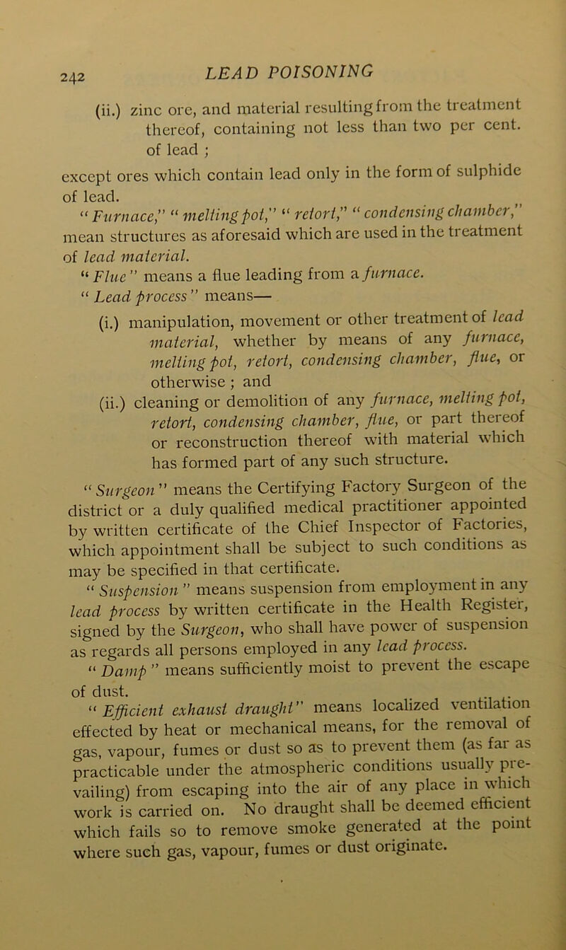 (ii.) zinc ore, and material resulting from the treatment thereof, containing not less than two per cent, of lead ; except ores which contain lead only in the form of sulphide of lead. “ Furnace,’’ “ melting pot, “ retort,’’ “ condensing chamber,” mean structures as aforesaid which are used in the ti eatment of lead material. “ Flue ” means a flue leading from a furnace. “ Lead process ” means— (i.) manipulation, movement or other treatment of lead material, whether by means of any furnace, melting pot, retort, condensing chamber, flue, or otherwise ; and (ii.) cleaning or demolition of any furnace, melting pot, retort, condensing chamber, fine, or part thereof or reconstruction thereof with material which has formed part of any such structure. “Surgeon means the Certifying Factory Surgeon of the district or a duly qualified medical practitioner appointed by written certificate of the Chief Inspector of Factories, which appointment shall be subject to such conditions as may be specified in that certificate. “ Suspension ” means suspension from employment in any lead process by written certificate in the Health Registei, signed by the Surgeon, who shall have powci of suspension as regards all persons employed in any lead process. “ Damp ” means sufficiently moist to prevent the escape of dust. “ Efficient exhaust draught” means localized ventilation effected by heat or mechanical means, for the removal of gas, vapour, fumes or dust so as to prevent them (as fai as practicable under the atmospheric conditions usually pre- vailing) from escaping into the air of any place in whic work is carried on. No draught shall be deemed efficient which fails so to remove smoke generated at the point where such gas, vapour, fumes or dust originate.