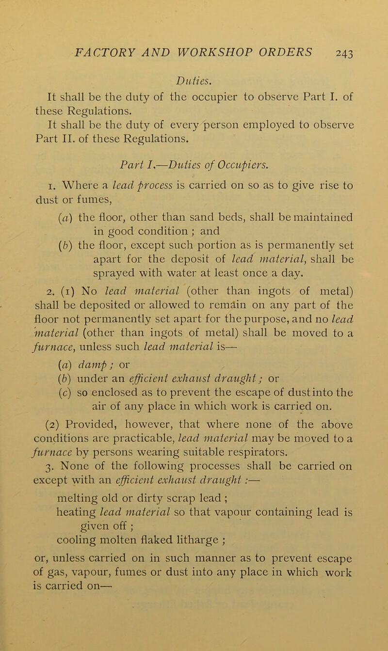 Duties. It shall be the duty of the occupier to observe Part I. of these Regulations. It shall be the duty of every person employed to observe Part II. of these Regulations. Part I.—Duties of Occupiers. 1. Where a lead process is carried on so as to give rise to dust or fumes, {a) the floor, other than sand beds, shall be maintained in good condition ; and (b) the floor, except such portion as is permanently set apart for the deposit of lead material, shall be sprayed with water at least once a day. 2. (1) No lead material (other than ingots of metal) shall be deposited or allowed to remain on any part of the floor not permanently set apart for the purpose, and no lead material (other than ingots of metal) shall be moved to a furnace, unless such lead material is— (a) damp ; or (b) under an efficient exhaust draught; or (c) so enclosed as to prevent the escape of dust into the air of any place in which work is carried on. (2) Provided, however, that where none of the above conditions are practicable, lead material may be moved to a furnace by persons wearing suitable respirators. 3. None of the following processes shall be carried on except with an efficient exhaust draught :— melting old or dirty scrap lead ; heating lead material so that vapour containing lead is given off; cooling molten flaked litharge ; or, unless carried on in such manner as to prevent escape of gas, vapour, fumes or dust into any place in which work is carried on—