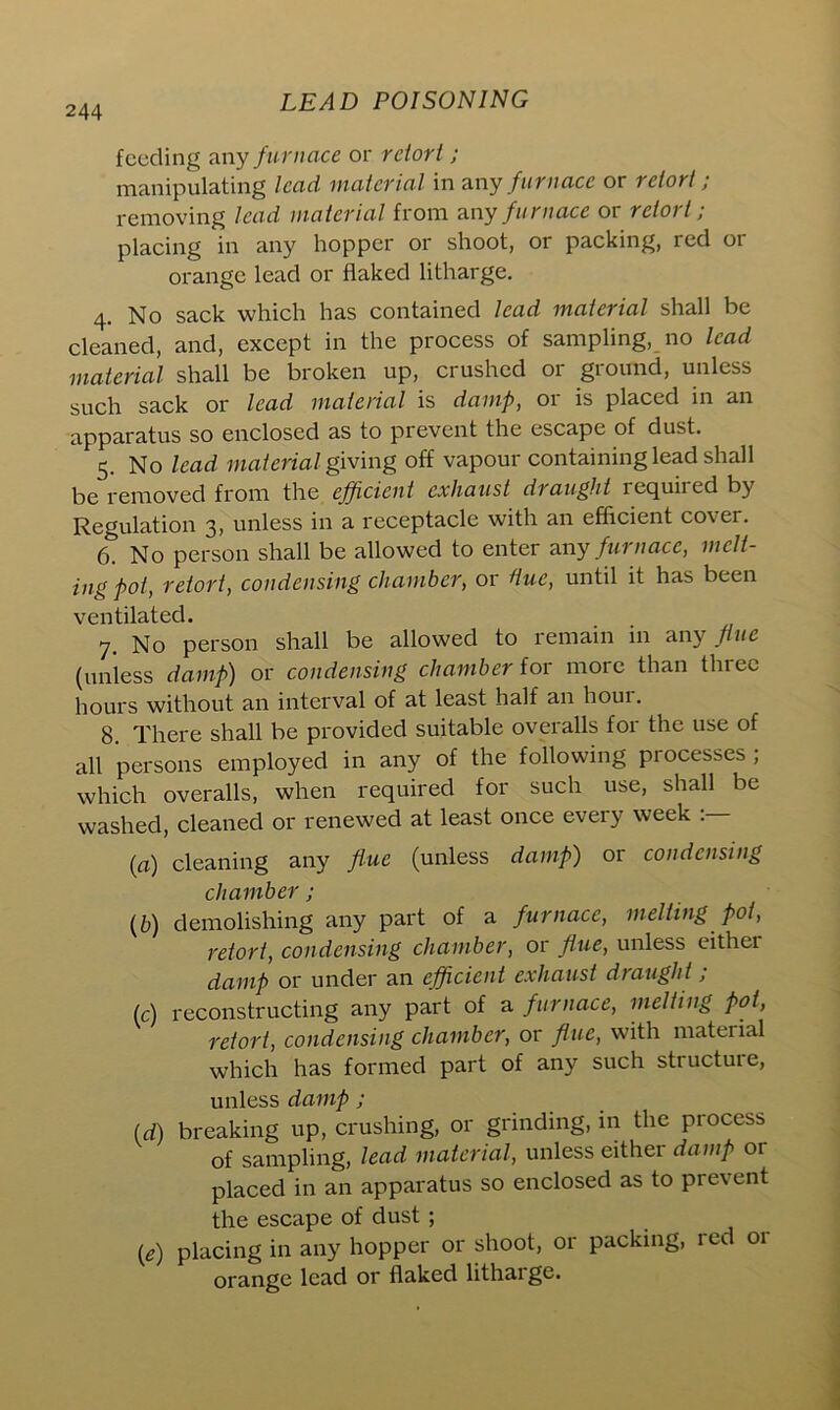 feeding any furnace or retort; manipulating lead material in any furnace or retort ; removing lead material from any furnace or retort; placing in any hopper or shoot, or packing, red or orange lead or flaked litharge. 4. No sack which has contained lead material shall be cleaned, and, except in the process of sampling, no lead material shall be broken up, crushed or ground, unless such sack or lead material is damp, or is placed in an apparatus so enclosed as to prevent the escape of dust. 5. No lead materialgiving off vapour containing lead shall be removed from the efficient exhaust draught requii ed by Regulation 3, unless in a receptacle with an efficient cover. 6. No person shall be allowed to enter any furnace, melt- ing pot, retort, condensing chamber, or due, until it has been ventilated. 7. No person shall be allowed to remain in any flue (unless damp) or condensing chamber {or more than three hours without an interval of at least half an hour. 8. There shall be provided suitable overalls for the use of all persons employed in any of the following processes; which overalls, when required for such use, shall be washed, cleaned or renewed at least once every week (a) cleaning any flue (unless damp) or condensing chamber ; (b) demolishing any part of a furnace, melting pot, retort, condensing chamber, or flue, unless either damp or under an efficient exhaust draught; (c) reconstructing any part of a furnace, melting pot, retort, condensing chamber, or flue, with material which has formed part of any such structure, unless damp; (d) breaking up, crushing, or grinding, in the process of sampling, lead material, unless either damp or placed in an apparatus so enclosed as to prevent the escape of dust ; {e) placing in any hopper or shoot, or packing, red 01- orange lead or flaked litharge.