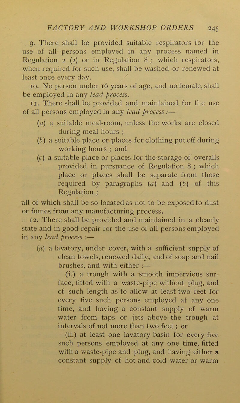 g. There shall be provided suitable respirators for the use of all persons employed in any process named in Regulation 2 (2) or in Regulation 8 ; which respirators, when required for such use, shall be washed or renewed at least once every day. 10. No person under 16 years of age, and no female, shall be employed in any lead process. 11. There shall be provided and maintained for the use of all persons employed in any lead process :— (a) a suitable meal-room, unless the works are closed during meal hours ; (b) a suitable place or places for clothing put off during working hours ; and (c) a suitable place or places for the storage of overalls provided in pursuance of Regulation 8 ; which place or places shall be separate from those required by paragraphs (a) and (b) of this Regulation ; all of which shall be so located as not to be exposed to dust or fumes from any manufacturing process. 12. There shall be provided and maintained in a cleanly state and in good repair for the use of all persons employed in any lead process :— («) a lavatory, under cover, with a sufficient supply of clean towels, renewed daily, and of soap and nail brushes, and with either :— (i.) a trough with a smooth impervious sur- face, fitted with a waste-pipe without plug, and of such length as to allow at least two feet for every five such persons employed at any one time, and having a constant supply of warm water from taps or jets above the trough at intervals of not more than two feet; or (ii.) at least one lavatory basin for every five such persons employed at any one time, fitted with a waste-pipe and plug, and having either a constant supply of hot and cold water or warm