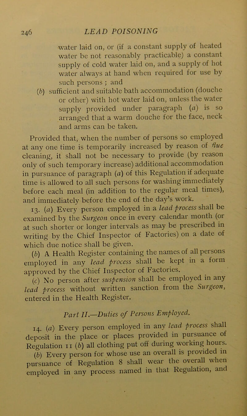 water laid on, or (if a constant supply of heated water be not reasonably practicable) a constant supply of cold water laid on, and a supply of hot water always at hand when required for use by such persons ; and (,b) sufficient and suitable bath accommodation (douche or other) with hot water laid on, unless the water supply provided under paragraph (a) is so arranged that a warm douche for the face, neck and arms can be taken. Provided that, when the number of persons so employed at any one time is temporarily increased by reason of Hue cleaning, it shall not be necessary to provide (by reason only of such temporary increase) additional accommodation in pursuance of paragraph (a) of this Regulation if adequate time is allowed to all such persons for washing immediately before each meal (in addition to the regular meal times), and immediately before the end of the day’s work. 13. (a) Every person employed in a lead process shall be examined by the Surgeon once in every calendar month (or at such shorter or longer intervals as may be prescribed in writing by the Chief Inspector of Factories) on a date of which due notice shall be given. (b) A. Health Register containing the names of all persons employed in any lead process shall be kept in a form approved by the Chief Inspector of Factories. (c) No person after suspension shall be employed in any lead process without written sanction from the Surgeon, entered in the Health Register. Part II—Duties of Persons Employed. 14. (a) Every person employed in any lead process shall deposit in the place or places provided in pursuance of Regulation 11 (b) all clothing put off during working hours. (6) Every person for whose use an overall is provided in pursuance of Regulation 8 shall wear the overall when employed in any process named in that Regulation, and