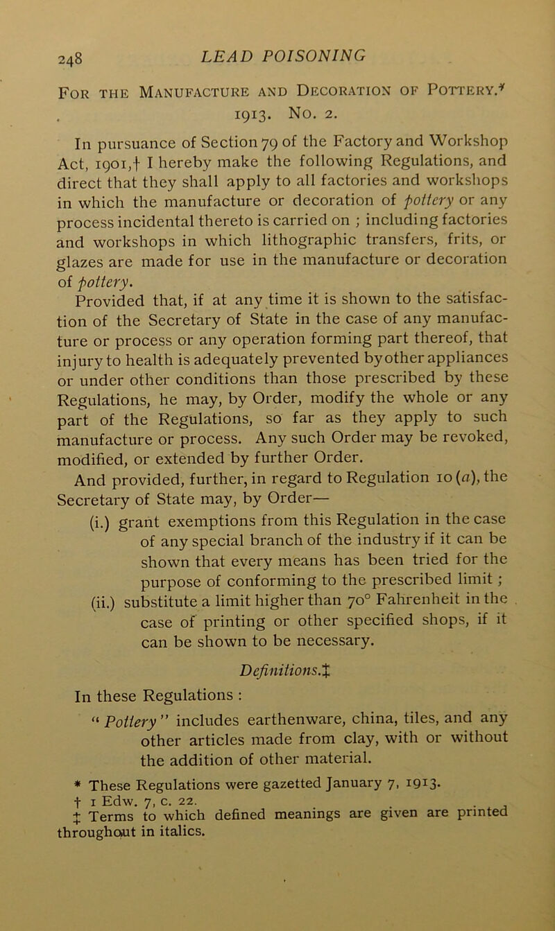For the Manufacture and Decoration of Pottery.* 1913. No. 2. In pursuance of Section 79 of the Factory and Workshop Act, 1901,-1- I hereby make the following Regulations, and direct that they shall apply to all factories and workshops in which the manufacture or decoration of pottery or any process incidental thereto is carried on ; including factories and workshops in which lithographic transfers, frits, or glazes are made for use in the manufacture or decoration of pottery. Provided that, if at any time it is shown to the satisfac- tion of the Secretary of State in the case of any manufac- ture or process or any operation forming part thereof, that injury to health is adequately prevented by other appliances or under other conditions than those prescribed by these Regulations, he may, by Order, modify the whole or any part of the Regulations, so far as they apply to such manufacture or process. Any such Order may be revoked, modified, or extended by further Order. And provided, further, in regard to Regulation 10 (a), the Secretary of State may, by Order— (i.) grant exemptions from this Regulation in the case of any special branch of the industry if it can be shown that every means has been tried for the purpose of conforming to the prescribed limit; (ii.) substitute a limit higher than 70° Fahrenheit in the case of printing or other specified shops, if it can be shown to be necessary. Definitions.% In these Regulations : “ Pottery ” includes earthenware, china, tiles, and any other articles made from clay, with or without the addition of other material. * These Regulations were gazetted January 7, 1913. t 1 Edw. 7, c. 22. _ . . + Terms to which defined meanings are given are printed throughout in italics.