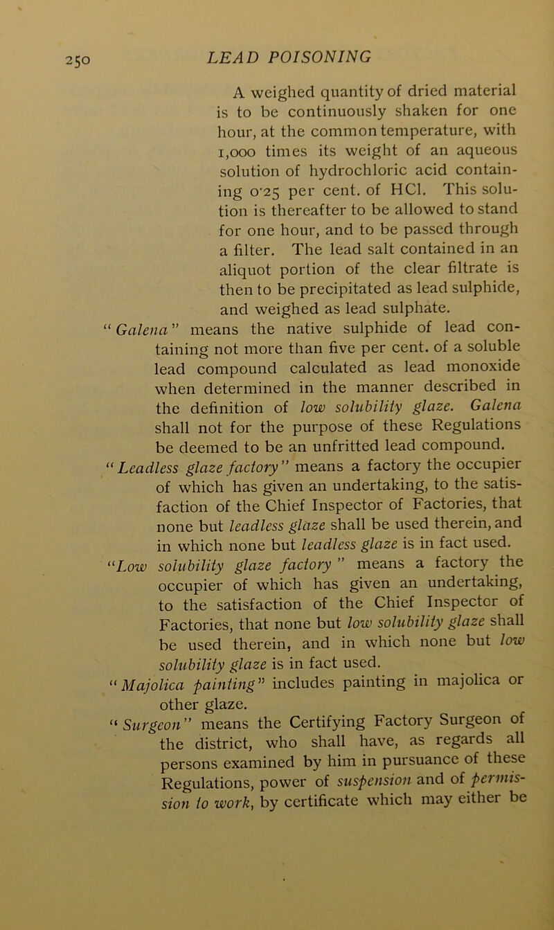 5° A weighed quantity of dried material is to be continuously shaken for one hour, at the common temperature, with 1,000 times its weight of an aqueous solution of hydrochloric acid contain- ing o-25 per cent, of HC1. This solu- tion is thereafter to be allowed to stand for one hour, and to be passed through a filter. The lead salt contained in an aliquot portion of the clear filtrate is then to be precipitated as lead sulphide, and weighed as lead sulphate. “ Galena ” means the native sulphide of lead con- taining not more than five per cent, of a soluble lead compound calculated as lead monoxide when determined in the manner described in the definition of low solubility glaze. Galena shall not for the purpose of these Regulations be deemed to be an unfritted lead compound.  Leadless glaze factory ” means a factory the occupier of which has given an undertaking, to the satis- faction of the Chief Inspector of Factories, that none but leadlcss glaze shall be used therein, and in which none but leadless glaze is in fact used. “Low solubility glaze factory ” means a factory the occupier of which has given an undertaking, to the satisfaction of the Chief Inspector of Factories, that none but low solubility glaze shall be used therein, and in which none but low solubility glaze is in fact used. “ Majolica painting” includes painting in majolica or other glaze. “ Surgeon ” means the Certifying Factory Surgeon of the district, who shall have, as regards all persons examined by him in pursuance of these Regulations, power of suspension and of permis- sion to work, by certificate which may either be