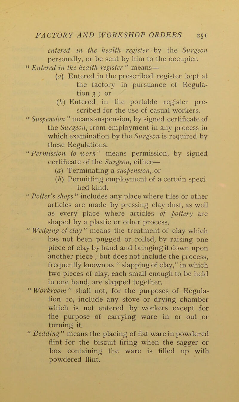 entered in the health register by the Surgeon personally, or be sent by him to the occupier. “ Entered in the health register ” means— (a) Entered in the prescribed register kept at the factory in pursuance of Regula- tion 3 ; or (b) Entered in the portable register pre- scribed for the use of casual workers. “ Suspension ” means suspension, by signed certificate of the Surgeon, from employment in any process in which examination by the Surgeon is required by these Regulations. “ Permission to work ” means permission, by signed certificate of the Surgeon, either— (а) Terminating a suspension, or (б) Permitting employment of a certain speci- fied kind. “ Potter's shops ” includes any place where tiles or other articles are made by pressing clay dust, as well as every place where articles of pottery are shaped by a plastic or other process. “ Wedging of clay means the treatment of clay which has not been pugged or rolled, by raising one piece of clay by hand and bringing it down upon another piece ; but does not include the process, frequently known as “ slapping of clay,” in which two pieces of clay, each small enough to be held in one hand, are slapped together. “ Workroom ” shall not, for the purposes of Regula- tion 10, include any stove or drying chamber which is not entered by workers except for the purpose of carrying ware in or out or turning it. “ Bedding ” means the placing of flat ware in powdered flint for the biscuit firing when the sagger or box containing the ware is filled up with powdered flint.