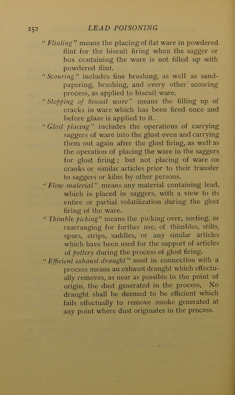 “ Flinting” means the placing of flat ware in powdered flint for the biscuit firing when the sagger or box containing the ware is not filled up with powdered flint. “ Scouring” includes fine brushing, as well as sand- papering, brushing, and every other ' scouring process, as applied to biscuit ware. “Stopping of biscuit ware” means the filling up of cracks in ware which has been fired once and before glaze is applied to it. “ Glost placing ” includes the operations of carrying saggers of ware into the glost oven and carrying them out again after the glost firing, as well as the operation of placing the ware in the saggers for glost firing ; but not placing of ware on cranks or similar articles prior to their transfer to saggers or kilns by other persons. Floiv material means any material containing lead, which is placed in saggers, with a view to its entire or partial volatilization during the glost firing of the ware. “ Thimble picking” means the picking over, sorting, or rearranging for further use, of thimbles, stilts, spurs, strips, saddles, or any similar articles which have been used for the support of articles of pottery during the process of glost firing. “ Efficient exhaust draught ” used in connection with a process means an exhaust draught which effectu- ally removes, as near as possible to the point of origin, the dust generated in the process. No draught shall be deemed to be efficient which fails effectually to remove smoke generated at any point where dust originates in the process.