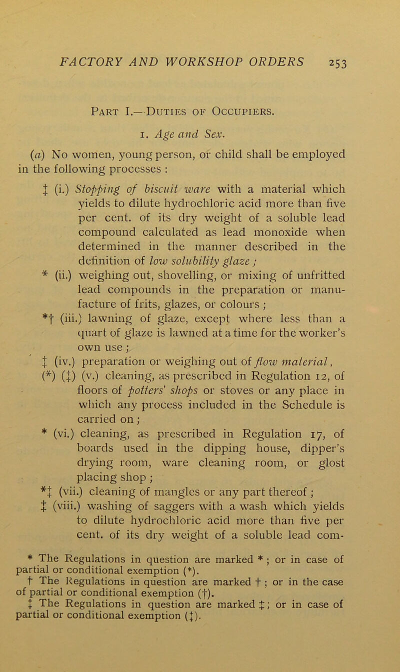 Part I.—Duties of Occupiers. 1. Age and Sex. (a) No women, 3>mmg person, or child shall be employed in the following processes : l (i.) Stopping of biscuit ware with a material which yields to dilute hydrochloric acid more than live per cent, of its dry weight of a soluble lead compound calculated as lead monoxide when determined in the manner described in the definition of low solubility glaze ; * (ii.) weighing out, shovelling, or mixing of unfritted lead compounds in the preparation or manu- facture of frits, glazes, or colours ; *t (iii.) lawning of glaze, except where less than a quart of glaze is lawned at a time for the worker’s own use; J (iv.) preparation or weighing out of flow material, (*) (t) (v.) cleaning, as prescribed in Regulation 12, of floors of potters’ shops or stoves or any place in which any process included in the Schedule is carried on; * (vi.) cleaning, as prescribed in Regulation 17, of boards used in the dipping house, dipper’s drying room, ware cleaning room, or glost placing shop ; *+ (vii.) cleaning of mangles or any part thereof ; £ (viii.) washing of saggers with a wash which yields to dilute hydrochloric acid more than five per cent, of its dry weight of a soluble lead com- * The Regulations in question are marked * ; or in case of partial or conditional exemption (*). f The Regulations in question are marked f ; or in the case of partial or conditional exemption (f). + The Regulations in question are marked J; or in case of partial or conditional exemption (})•